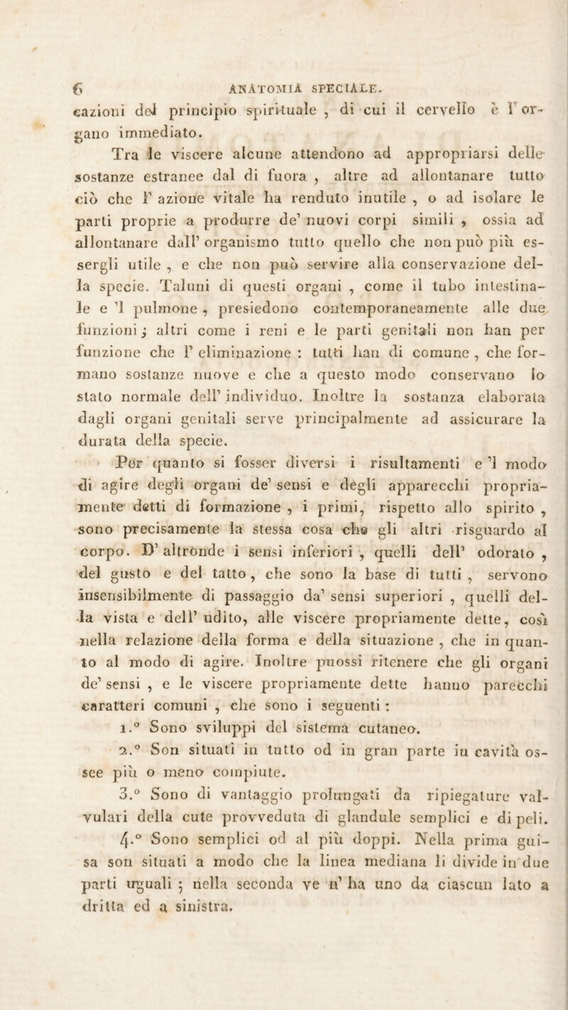 «azioni dei principio spirituale , di cui il cervello c 1 or¬ gano immediato. Tra le viscere alcune attendono ad appropriarsi delle sostanze estranee dal di fiiora , altre ad allontanare tutto ciò che F azione vitale ha renduto inutile , o ad isolare le parti proprie a produrre de1 nuovi corpi simili > ossia ad allontanare dall’organismo tutto quello che non può più es¬ sergli utile , e che non può servire alia conservazione del¬ la specie. Taluni di questi organi , come il tubo intestina¬ le e ’1 pulmone , presiedono contemporaneamente alle due funzioni ; altri come i reni e le parti genitali non han per funzione che F eliminazione : tutti han di comune , che for¬ mano sostanze nuove e che a questo modo conservano lo stato normale dell’ individuo. Inoltre la sostanza elaborata dagli organi genitali serve principalmente ad assicurare la durata della specie. Per quanto si fosser diversi i risultamenti e ’1 modo di agire degli organi de’ sensi e degli apparecchi propria¬ mente datti di formazione , i primi, rispetto allo spirito , sono precisamente la stessa cosa che gli altri risguardo al corpo. I)1 altrónde i sensi inferiori , quelli dell’ odorato , del gusto e del tatto, che sono la base di tutti, servono insensibilmente- di passaggio da’ sensi superiori , quelli del¬ ia vista e dell’ udito, alle viscere propriamente dette, cosi nella relazione della forma e della situazione , che in quan¬ to al modo di agire. Inoltre puossi ritenere che gli organi de’ sensi , e le viscere propriamente dette hanno parecchi caratteri comuni , che sono i seguenti : i.° Sono sviluppi del sistema cutanea. 2.0 Son situati in tutto od in gran parte iu cavila os¬ see piu o meno compiute. 3.° Sono di vantaggio prolungati da ripiegature val- vulari della cute provveduta di glandule semplici e di peli. 4-° Sono semplici od al piu doppi. Nella prima gui¬ sa son situati a modo clic la linea mediana li divide in due parti uguali ; nella seconda ve if ha uno da ciascun lato a dritta cd a sinistra.