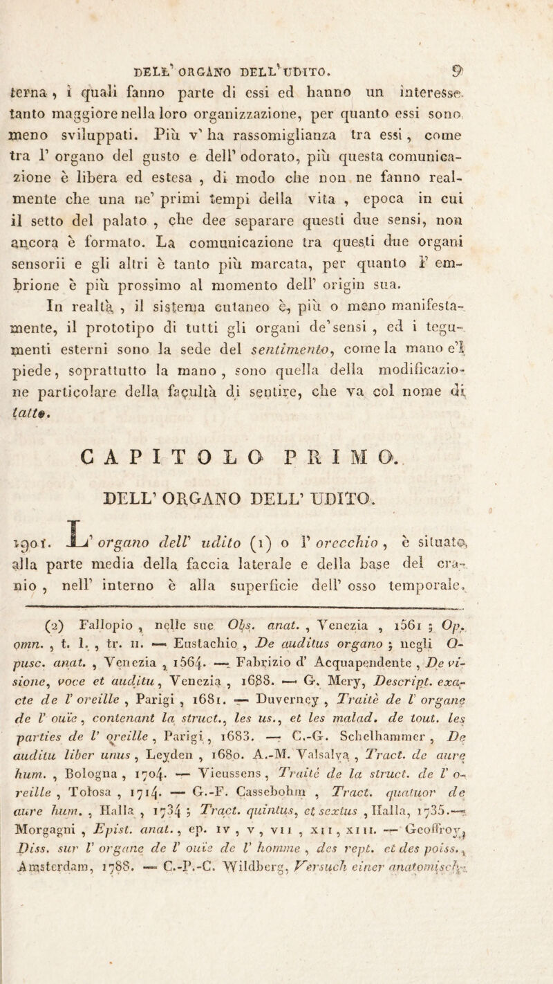 terna , i quali fanno parte di essi ed hanno un interesse, tanto maggiore nella loro organizzazione, per quanto essi sono meno sviluppati. Piu v1 ha rassomiglianza tra essi, come tra P organo del gusto e dell1 odorato, più questa comunica¬ zione è libera ed estesa , di modo che non ne fanno real¬ mente che una ne1 primi tempi della vita , epoca in cui il setto del palato , che dee separare questi due sensi, non ancora e formato. La comunicazione tra questi due organi sensorii e gli altri è tanto più marcata, per quanto F em¬ brione è più prossimo al momento dell1 origin sua. In realta , il sistema cutaneo è, più o meno manifesta¬ mente, il prototipo di tutti gli organi de1 sensi , ed i tegu¬ menti esterni sono la sede del sentimento, come la mano e1! piede, soprattutto la mano, sono quella della modificazio¬ ne particolare della fatuità di sentile, che va col nome di latte. CAPITOLO PRIMO. DELL1 ORGANO DELL1 UDITO. ì£)ot. JLF organo dell udito (i) o F orecchio , è situai®» alla parte media della faccia laterale e della base del cra¬ nio , nell1 interno è alla superficie deli1 osso temporale. (2) Fallopio , nelle sue Otis. anat. , Venezia , 1561 5 Op. Qmn. , t. L , tr. 11. —« Eustachio , De auditus organo ; negli O- pusc. anat. , Venezia , 1664. —- Fabrizio d’ Acquapendente , Deci¬ sione, voce et audùtu, Venezia , 16,88. — G. Mery, Descript, exa- cte de 1’ or eitle , Parigi , 1681. — Duverncy , Traile de V organo de V ou'ic , contenant la struct., les us., et les malad, de tout. les parties de V orcille , Parigi , i6S3. —- C.-G. Schelhammer , De audilu liber unus , Leyden , 1680. A.-M. Valsalyg , Tract. de aure hum. , Bologna, 1704. — Vieussens , Traile de la struct. de V o- reille , Totosa , 1714* — G.-F. Cassebohm , Tract. quatuor de aure hum. , Halla , 1784 ? Tract. quintus, et sextus , Italia, 1 y35. —* Morgagni , Epist. anat., ep. iv , v, vii , xu, xiii. — Geoffroy^ Diss. sur V organe de V olile de V Komme , des rept. et des poiss.% Amsterdam, 1788. — C.-P.-C. VVildberg, Versuch einer anatomisch^