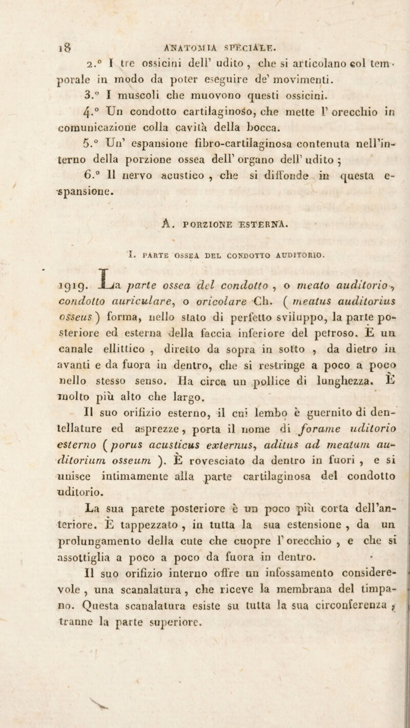 2. ° I Ire ossicini dell1 udito, che si articolano col tem • potale in modo da poter eseguire de1 movimenti. 3. ° I muscoli che muovono questi ossicini. 4-° Un condotto cartilaginoso, che mette l1 orecchio in comunicazione colla cavità della bocca. 5. ° Un1 espansione libro-cartilaginosa contenuta nell’in- terno della porzione ossea dell’organo dell1 udito 5 6. ° 11 nervo acustico , che si diffonde in questa e- spansione. A. PORZIONE ESTERNA. I. PARTE OSSEA DEL CONDOTTO AUDITORIO. *9*9- Xja parte ossea del condotto , o meato auditorio -> condotto auriculare, o oricolare Ch. ( meatus auditorius osseus ) forma, nello stato di perfetto sviluppo, la parte po¬ steriore ed esterna della faccia inferiore del petroso. E un canale ellittico , diretto da sopra in sotto , da dietro in avanti e da fuora in dentro, che si restringe a poco a poco nello stesso senso. Ha circa un pollice di lunghezza. E molto piu alto che largo. Il suo orifizio esterno, il cui lembo è guernito di den¬ tellature ed asprezze, porta il nome di forame uditorio esterno ( porus acusticus externus, aditus ad meatum au*- ditorium osseuni ). E rovesciato da dentro in fuori , e si unisce intimamente alla parte cartilaginosa del condotto uditorio. La sua parete posteriore è un poco piu corta dell’an- teriore. E tappezzato , in tutta la sua estensione , da un prolungamento della cute che cuopre l’orecchio , e che si assottiglia a poco a poco da fuora in dentro. Il suo orifizio interno offre un infossamento considere¬ vole , una scanalatura , che riceve la membrana del timpa¬ no. Questa scanalatura esiste su tutta la sua circonferenza 7 tranne la parte superiore.