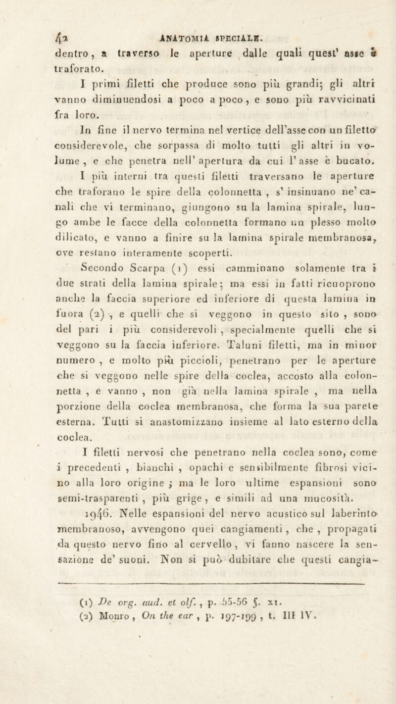 dentro, a traverso Je aperture dalle quali quest’ asse è traforato. I primi filetti che produce sono più grandi gli altri vanno diminuendosi a poco a poco , e sono più ravvicinati fra loro. In fine il nervo termina nel vertice dell’asse con un filetto considerevole, che sorpassa di molto tutti gli altri in vo¬ lume , e che penetra nell1 2 apertura da cui l’asse è bucato. I più interni tra questi filetti traversano le aperture che traforano le spire della colonnetta, s’insinuano ne1 ca¬ nali che vi terminano, giungono su la lamina spirale, lun¬ go ambe le facce della colonnetta formano un plesso mollo di 1 icalo, e vanno a finire su la lamina spirale membranosa, ove restano interamente scoperti. Secondo Scarpa (j) essi camminano solamente tra s due strati della lamina spirale*, ma essi in fatti ricuoprono anche la faccia superiore ed inferiore di questa lamina in lùora (2) , e quelli che si veggono in questo silo , sono del pari i più considerevoli , specialmente quelli che si veggono siila faccia inferiore. Taluni filetti, ma in minor numero , e molto più piccioli, penetrano per le aperture che si veggono nelle spire della coclea, accosto alla colon¬ netta , e vanno , non già nella lamina spirale , ma nella porzione della coclea membranosa, che forma la sua parete esterna. Tutti si anastomizzauo insieme al lato esterno della coclea. I filetti nervosi che penetrano nella coclea sono, come i precedenti , bianchi , opachi e sensibilmente fibrosi vici¬ no alla loro origine ; ma le loro ultime espansioni sono semi-trasparenti, più grige, e simili ad una mucosità. iq46. Nelle espansioni del nervo acustico sul laberinlo membranoso, avvengono quei cangiamenti , che , propagali da questo nervo fino al cervello , vi fanno nascere la sen¬ sazione de1 suoni. Non si può dubitare che questi cangia- (1) De erg. aud. et olf. , p. 65-56 §. xi.