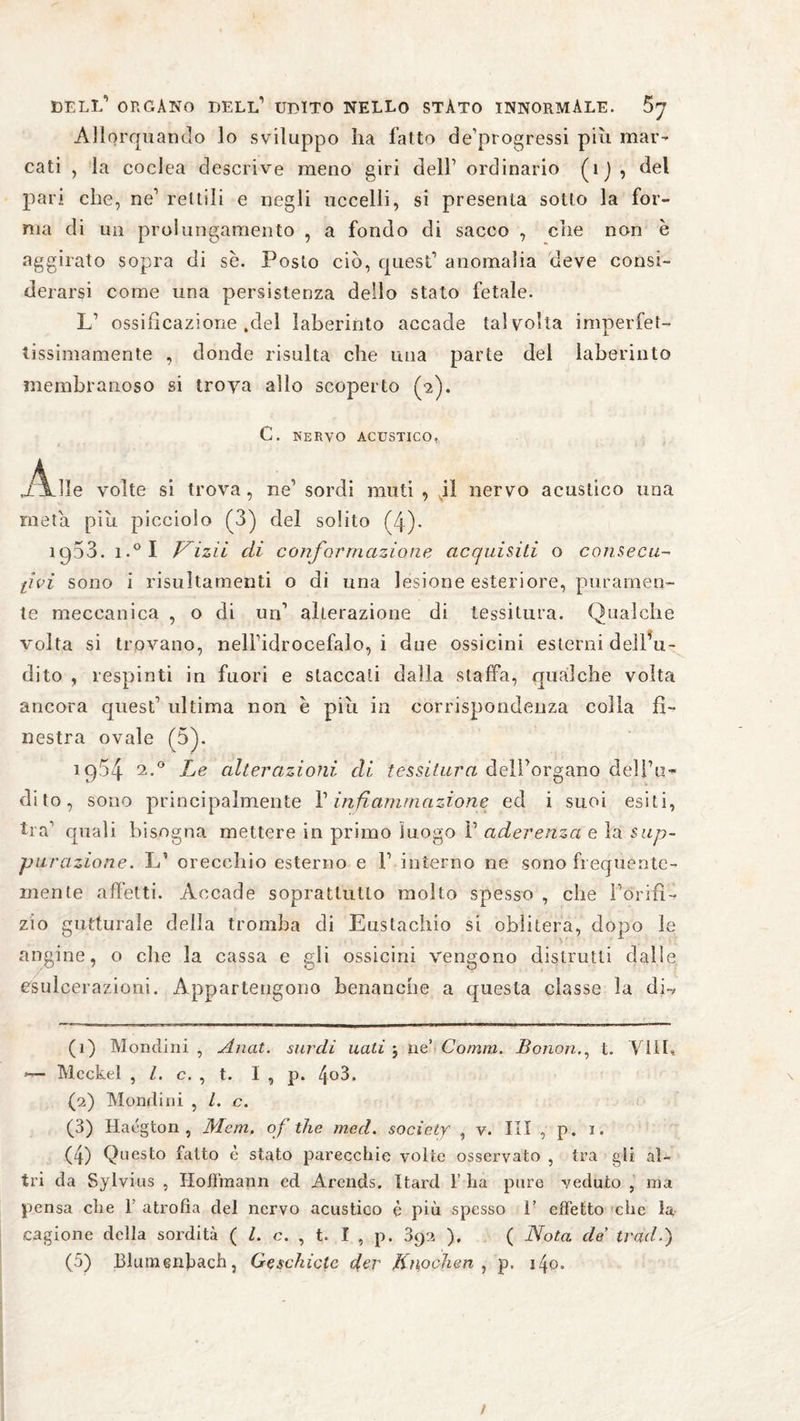 dell’ organo dell1 udito nello stato innormale. 5y Allorquando lo sviluppo ha fatto de’progressi più mar¬ cati , la coclea descrive meno giri dell1 ordinario (ìj , del pari che, ne1 rettili e negli uccelli, si presenta sotto la for¬ ma di un prolungamento , a fondo di sacco , che non è aggirato sopra di se. Posto ciò, quest1 anomalia deve consi¬ derarsi come una persistenza dello stato fetale. L1 ossificazione .del laberinto accade talvolta imperfet¬ tissimamente , donde risulta che una parte del laberinto membranoso si trova allo scoperto (2). C. nervo acustico, Alle volte si trova, ne’ sordi muti, .il nervo acustico una meta piu picciolo (3) del solito (4)- 1953. i.°I Vini di conformazione acquisiti o consecu- li vi sono i risultarnenti o di una lesione esteriore, puramen¬ te meccanica , o di uri1 alterazione di tessitura. Qualche volta si trovano, nell’idrocefalo, i due ossicini esterni dell’u¬ dito , respinti in fuori e staccati dalla staffa, qualche volta ancora quest1 ultima non è piu in corrispondenza colla fi¬ nestra ovale (5). 19.54 2 3 4 5*° Le alterazioni di tessitura dell’organo delFi?« dito, sono principalmente V infiammazione ed i suoi esiti, tra1 quali bisogna mettere in primo luogo I1 aderenza e la sup¬ purazione. L1 orecchio esterno e F interno ne sono frequente¬ mente affetti. Accade soprattutto molto spesso , che Forili- zìo gutturale della tromba di Eustachio si oblitera, dopo le angine, o che la cassa e gli ossicini vengono distrutti dalle esulcerazioni. Appartengono benanche a questa classe la di-, (1) Mondini , Anat. sardi nati j ne’ Comm. Bonont. Vili, *— Meckel , l. c. , t. I , p. 4°3. (2) Mond ini , L c. (3) Hacgton , Mcm. of thè rned. society , v. Ili , p. 1. (4) Questo fatto è stato parecchie volte osservato , tra gli al¬ tri da Sylvias , Hoffmann cd Arends. Itard 1’ ha pure veduto , ma pensa che F atrofia del nervo acustico è più spesso 1’ effetto che la cagione della sordità ( l. c. , t. I , p. 892 ), ( Nota de trad.)