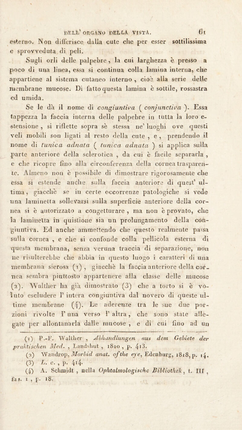 esterno. Non differisce dalia cute che per esser sottilissima e sprovveduta di peli. Sugli orli delle palpebre, la cui larghezza è presso a poco di una linea, essa si continua colla lamina interna, che appartiene al sistema cutaneo interno , cioè alla serie delle membrane mueose. Di fatto questa lamina è sottile, rossastra ed umida. Se le dà. il nome di congiuntiva ( conjunctiva ). Essa tappezza la faccia interna delle palpebre in tutta la loro e- stensione , si riflette sopra se stessa ne1 luoghi ove questi veli mobili son ligati al resto della cute , e , prendendo il nome di tunica adirata ( tunica adirata ) si applica sulla parte anteriore deila sclerotica , da cui è facile separarla , e che ricopre fino alla circonferenza della cornea trasparen¬ te. Almeno non e possibile di dimostrare rigorosamente che essa si estende anche sulla faccia anteriore di quest ul¬ tima, giacche se in certe occorrenze patologiche si vede una laminetta sollevarsi sulla superfìcie anteriore della cor¬ nea si è autorizzato a congetturare , ma non e provato, che la lambretta in quislioue sia un prolungamento della con¬ giuntiva. Ed anche ammettendo che questo realmente passa sulla cornea , e che si confonde colla pellicola esterna di questa membrana, senza veruna traccia di separazione, non ne risulterebbe che abbia in questo luogo i caratteri di una membrana sierosa (A), giacche la faccia anteriore della cor¬ nea sembra piuttosto appartenere alla classe delle mucose (2). Walther ha già dimostrato (3) che a torto si è vo¬ luto escludere 1’ intera congiuntiva dal novero di queste ul¬ time membrane (4). De aderenze tra le sue due por¬ zioni rivolte F una verso l’altra, che sono state alle¬ gate per allontanarla dalle mucose , e di cui fino ad un (1) P.-F. Walther , Abhandlungen aus dem Gebiete der praktischen Med. , Landshut , 1810 , p. 4I3- (2) Wandrop, Morbid anat. ofdie efe, Edenburg, 1818, p. 14. (3) L. c. , p. 4!4* (4) A. Schmidt , nella Ophtalmologischc Bibliothek, t. III . fa 6. 1 , p. 18.