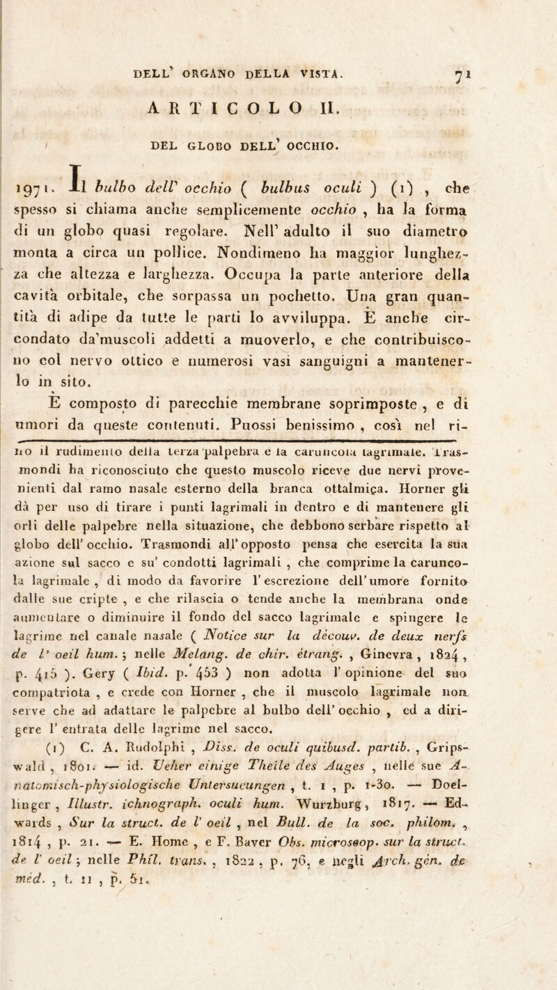 ARTICOLO II. I DEL GLOBO DELL* 1 OCCHIO. 1971 * li bulbo clelV occhio ( bulbus oculi ) (i) ,, che spesso si chiama anche semplicemente occhio , ha la forma di un globo quasi regolare. Nell1 adulto il suo diametro monta a circa un pollice. Nondimeno ha maggior lunghez¬ za che altezza e larghezza. Occupa la parte anteriore della cavita orbitale, che sorpassa un pochetto. Una gran quan¬ tità di adipe da tutte le parti lo avviluppa. E anche cir¬ condato da1muscoii addetti a muoverlo, e che contribuisco¬ no col nervo ottico e numerosi vasi sanguigni a mantener¬ lo in sito. * E composto di parecchie membrane soprimposte , e di umori da queste contenuti. Puossi benissimo , cosi nel ri- no ü rudimento della terza palpebra e la caruncola lagrtmaie. iras¬ mondi ha riconosciuto che questo muscolo riceve due nervi prove¬ nienti dal ramo nasale esterno della branca ottalniiga. Horner gli dà per uso di tirare i punti lagrimali in dentro e di mantenere gli orli delle palpebre nella situazione, che debbono serbare rispetto ai globo dell’occhio. Trasmondi all'opposto pensa che esercita la sua azione sul sacco c su’ condotti lagrimali , che comprime la carunco¬ la lagrimale , di modo da favorire l’escrezione dell’umore fornito dalle sue cripte , e che rilascia o tende anche la membrana onde aumentare o diminuire il fondo del sacco lagrimale e spingere le lagrime nel canale nasale ( Notice sur la dècouv. de deux nerj's de l’ oeil hum.', nelle Mclang. de chir. étrang. , Ginevra, 1824, P- 4i5 ). Gery ( Ibid. p. 4^3 ) non adotta l’opinione del suo compatriota , e crede con Horner , che il muscolo lagrimale non serve che ad adattare le palpebre al bulbo dell’ occhio , ed a diri¬ gere 1’ entrata delle lagrime nel sacco. (1) C. A. Rudolphi , Diss. de oculi quibusd. partib. , Grips- walrì , 1801. — id. XJèher einige Thelle des Auges , nelle sue A- natomisch-physiologische Untersucungen , t. 1 , p. i-3o. — Doel- linger , lllustr. ichnograph. oculi hum. Wurzburg, 1817. — Ed¬ wards , Sur la struct. de V oeil , nel Bull, de la soc. philom. , 1814 , p. 21. — E. Home , e F. Baver Obs. microseop. sur la struct„ de V oeil -, nelle Phil, trans. , 1822 , p. 76, e negli Jlreh. gén. de méd. , t. 11 , p.