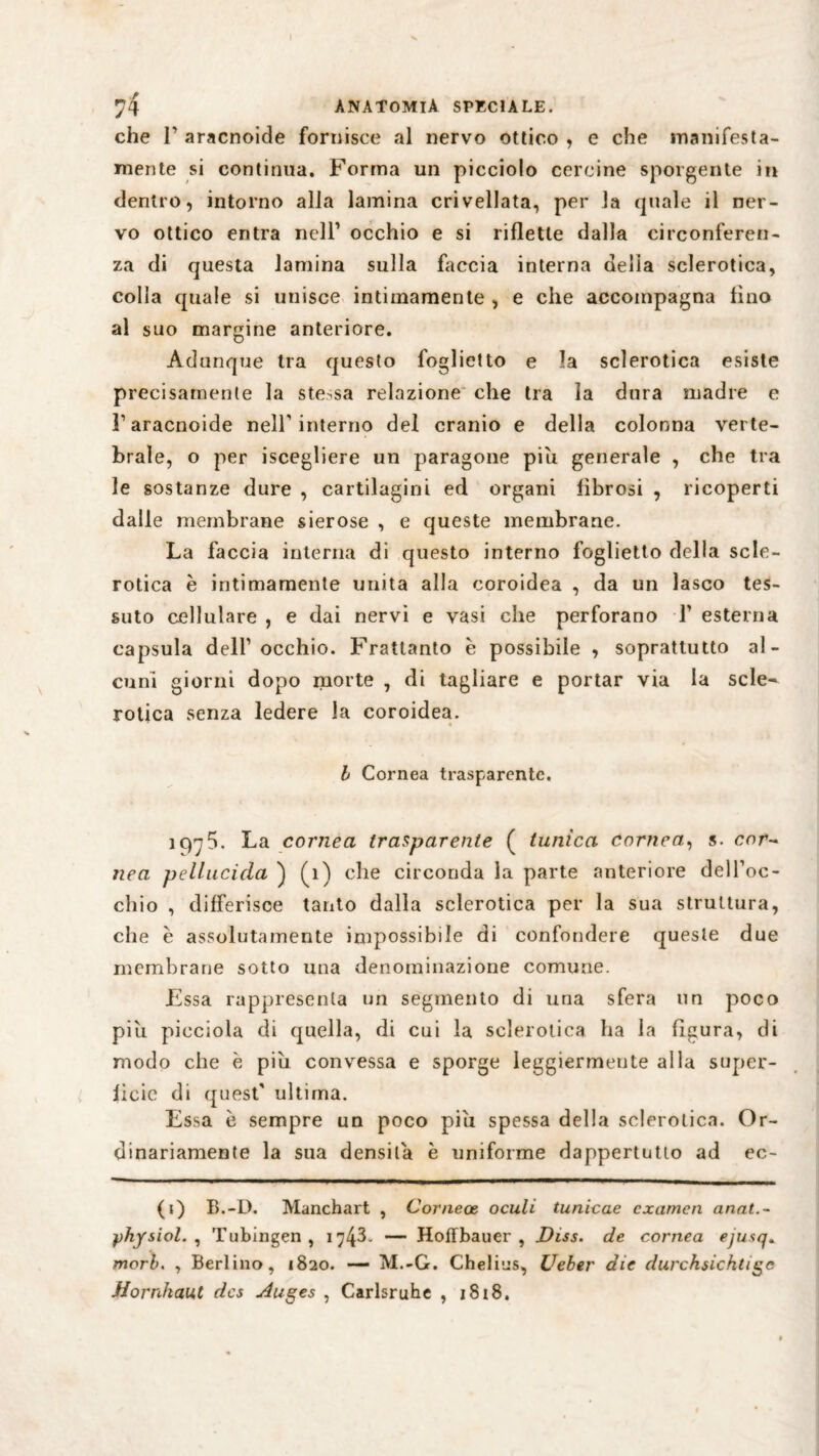 che T aracnoide fornisce al nervo ottico , e che manifesta¬ mente si continua. Forma un picciolo cercine sporgente in dentro, intorno alla lamina crivellata, per la quale il ner¬ vo ottico entra nell1 occhio e si riflette dalla circonferen¬ za di questa lamina sulla faccia interna delia sclerotica, colla quale si unisce intimamente , e che accompagna lino al suo margine anteriore. Adunque tra questo foglietto e la sclerotica esiste precisamente la stessa relazione che tra la dura madre e l1 aracnoide nell'interno del cranio e della colonna verte¬ brale, o per iscegliere un paragone piu generale , che tra le sostanze dure , cartilagini ed organi fibrosi , ricoperti dalle membrane sierose , e queste membrane. La faccia interna di questo interno foglietto della scle¬ rotica e intimamente unita alla coroidea , da un lasco tes¬ suto cellulare , e dai nervi e vasi che perforano Y esterna capsula dell1 occhio. Frattanto è possibile , soprattutto al¬ cuni giorni dopo morte , di tagliare e portar via la scle¬ rotica senza ledere la coroidea. b Cornea trasparente. iqy5. La cornea trasparente ( tunica cornea, s. cor¬ nea pellucida ) (ì) che circonda la parte anteriore dell’oc- chio , differisce tanto dalla sclerotica per la sua struttura, che è assolutamente impossibile di confondere queste due membrane sotto una denominazione comune. Essa rappresenta un segmento di una sfera un poco più picciola di quella, di cui la sclerotica ha la figura, di modo che è più convessa e sporge leggiermente alla super¬ fìcie di quest' ultima. Essa è sempre un poco più spessa della sclerotica. Or¬ dinariamente la sua densità è uniforme dappertutto ad ec- (i) B.-D. Manchart , Corneoe oculi tunicae examen anat.- yhysiol. , Tübingen, 174L — HofTbauer , Diss. de cornea ejusq» morì). , Berlino, 1820. — M.-G. Chelies, Ueber die durchsichtige Hornhaut des Auges , Carlsruhe , 1818.