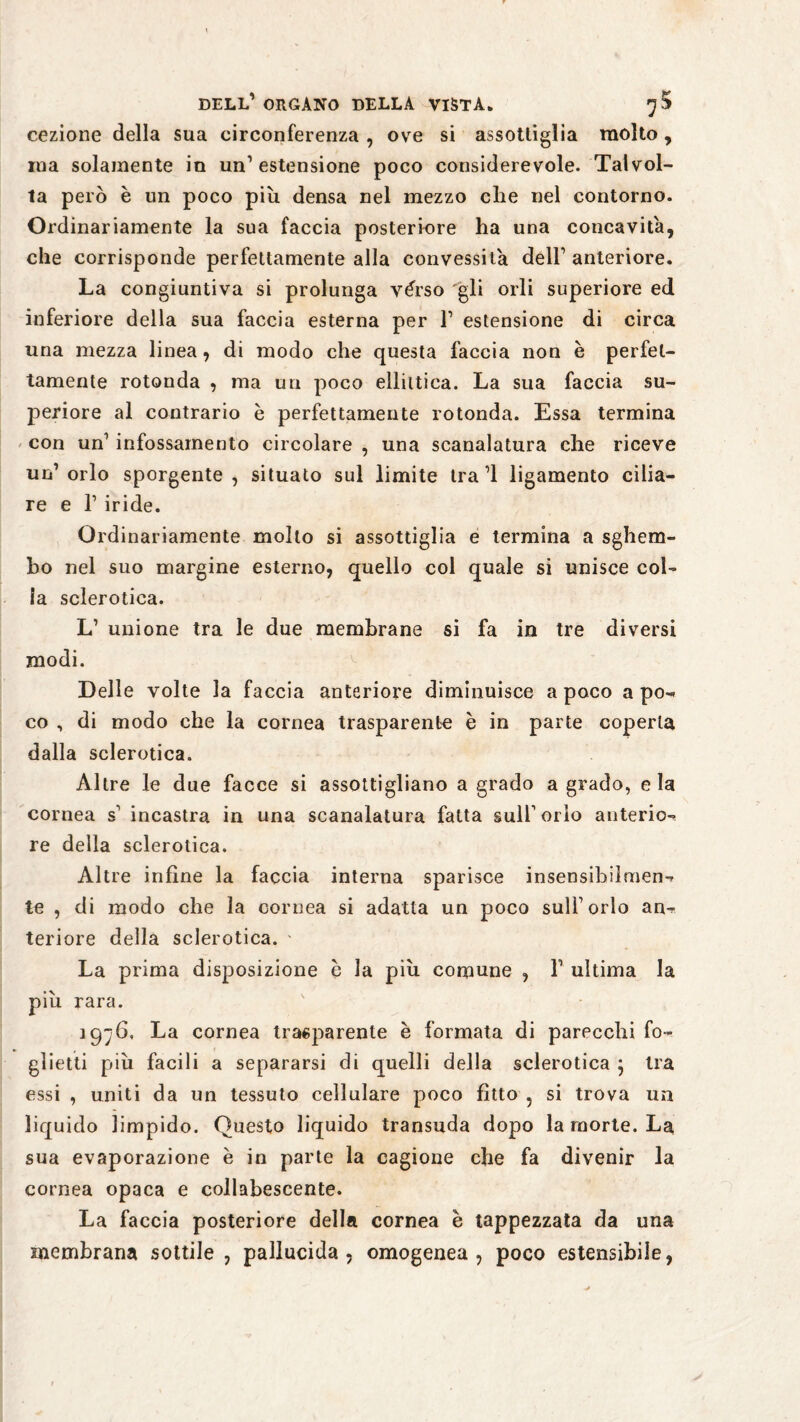 cezione della sua circonferenza , ove si assottiglia molto, iua solamente in un’estensione poco considerevole. Talvol¬ ta però è un poco più densa nel mezzo che nel contorno. Ordinariamente la sua faccia posteriore ha una concavita, che corrisponde perfettamente alla convessità dell’ anteriore. La congiuntiva si prolunga vèrso gli orli superiore ed inferiore della sua faccia esterna per 1’ estensione di circa una mezza linea, di modo che questa faccia non è perfet¬ tamente rotonda , ma un poco ellittica. La sua faccia su¬ periore al contrario è perfettamente rotonda. Essa termina con un’ infossamento circolare , una scanalatura che riceve un’orlo sporgente, situato sul limite tra’l ligamento cilia¬ re e 1’ iride. Ordinariamente molto si assottiglia e termina a sghem¬ bo nel suo margine esterno, quello col quale si unisce col¬ la sclerotica. L’ unione tra le due membrane si fa in tre diversi modi. Delle volte la faccia anteriore diminuisce a poco a po¬ co , di modo che la cornea trasparente è in parte coperta dalla sclerotica. Altre le due facce si assottigliano a grado a grado, eia cornea s’ incastra in una scanalatura fatta sull1 orlo anterio¬ re della sclerotica. Altre infine la faccia interna sparisce insensibilmen¬ te , di modo che la cornea si adatta un poco sull’orlo an¬ teriore della sclerotica. ' La prima disposizione è la più comune , 1’ ultima la più rara. 1976, La cornea trasparente è formata di parecchi fo¬ glietti più facili a separarsi di quelli della sclerotica } tra essi , uniti da un tessuto cellulare poco fìtto , si trova un liquido limpido. Questo liquido transuda dopo la morte. La sua evaporazione e in parte la cagione che fa divenir la cornea opaca e collabescente. La faccia posteriore della cornea è tappezzata da una membrana sottile , pallucida , omogenea, poco estensibile,