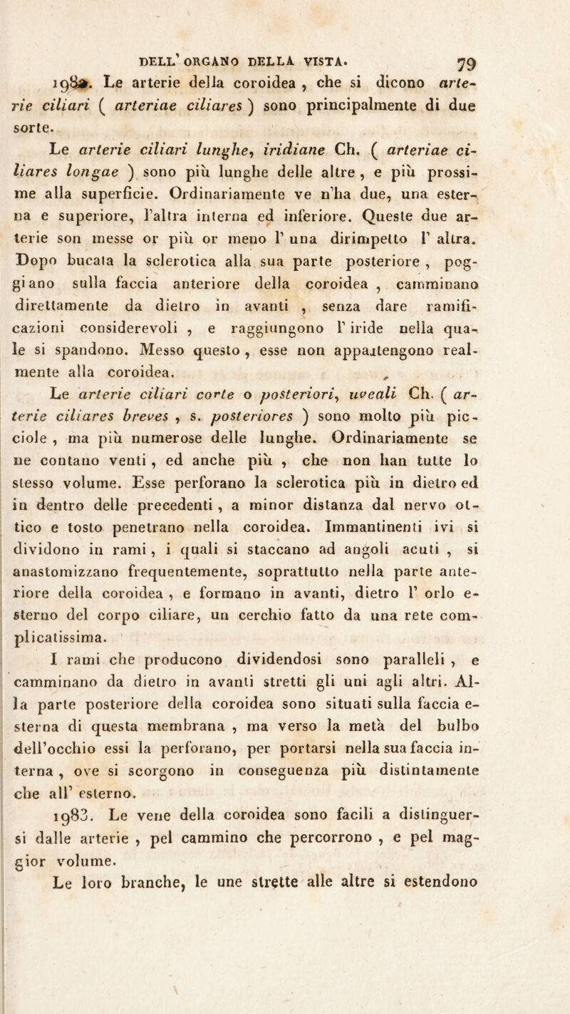 198*. Le arterie delia coroidea , che si dicono arte- rie ciliari ( arteriae ciliares ) sono principalmente di due sorte. Le arterie ciliari lunghe, iridiane Ch. ( arteriae ci¬ liares longae ) sono più lunghe delle altre , e più prossi¬ me alla superficie. Ordinariamente ve n’ha due, una ester¬ na e superiore, l’altra interna ed inferiore. Queste due ar¬ terie son messe or più or meno 1’ una dirimpetto T altra. Dopo bucala la sclerotica alla sua parte posteriore , pog¬ gi ano sulla faccia anteriore della coroidea , camminano direttamente da dietro in avanti , senza dare ramifi- cazioni considerevoli , e raggiungono f iride nella qua¬ le si spandono. Messo questo , esse non appaitengono real¬ mente alla coroidea. , Le arterie ciliari corte o posteriori, uveali Ch. ( ar¬ terie ciliares hreves , s. posteriores ) sono molto più pie- ciole , ma più numerose delle lunghe. Ordinariamente se ne contano venti, ed anche più , che non han tutte lo stesso volume. Esse perforano la sclerotica più in dietro ed in dentro delle precedenti , a minor distanza dal nervo ot¬ tico e tosto penetrano nella coroidea. Immantinenti ivi si dividono in rami , i quali si staccano ad angoli acuti , si anastomizzano frequentemente, soprattutto nella parte ante¬ riore della coroidea , e formano in avanti, dietro 1’ orlo e- sterno del corpo ciliare, un cerchio fatto da una rete com¬ plicatissima. I rami che producono dividendosi sono paralleli , e camminano da dietro in avanti stretti gii uni agli altri. Al¬ la parte posteriore della coroidea sono situati sulla faccia e- sterna di questa membrana , ma verso la meta del bulbo dell’occhio essi la perforano, per portarsi nella sua faccia in¬ terna , ove si scorgono in conseguenza più distintamente che all1 esterno. 1983. Le vene della coroidea sono facili a distinguer¬ si dalle arterie , pel cammino che percorrono , e pel mag¬ gior volume. Le loro branche, le une strette alle altre si estendono