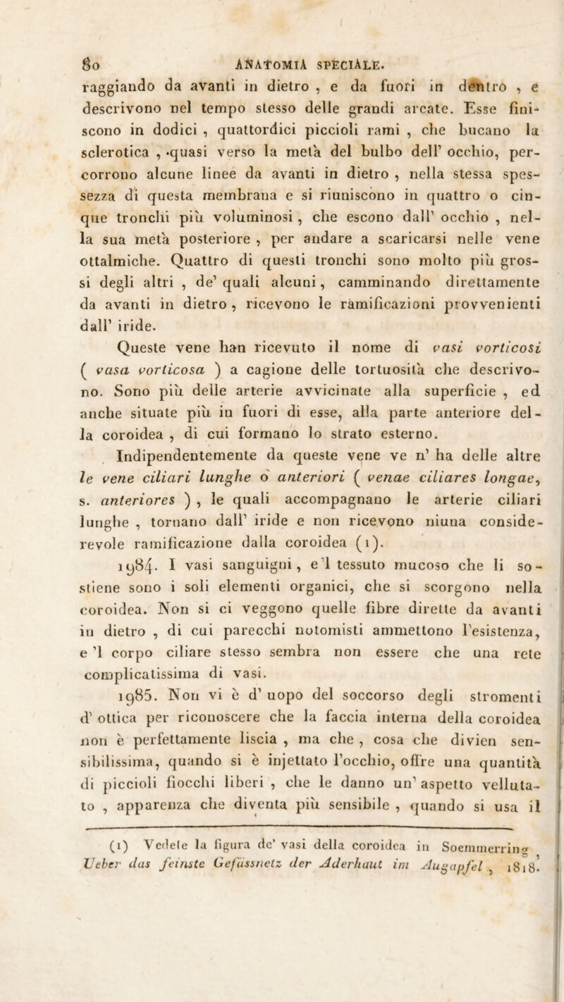 raggiando da avanti in dietro , e da fuori in dentro , e descrivono nel tempo stesso delle grandi arcate. Esse fini¬ scono in dodici , quattordici piccioli rami , che bucano la sclerotica , .quasi verso la meta del bulbo dell1 occhio, per¬ corrono alcune linee da avanti in dietro , nella stessa spes¬ sezza di questa membrana e si riuniscono in quattro o cin¬ que tronchi piu voluminosi , che escono dall1 occhio , nel¬ la sua meta posteriore , per andare a scaricarsi nelle vene ottalmiche. Quattro di questi tronchi sono molto piu gros¬ si degli altri , de1 quali alcuni, camminando direttamente da avanti in dietro, ricevono le ramificazioni provvedenti dall1 iride. Queste vene han ricevuto il nome di vasi vorticosi ( vasa vorticosa ) a cagione delle tortuosità che descrivo¬ no. Sono piu delle arterie avvicinate alla superficie , ed anche situate più in fuori di esse, alla parte anteriore del¬ la coroidea , di cui formano lo strato esterno. Indipendentemente da queste vene ve n1 ha delle altre le vene ciliari lunghe o anteriori ( vetiae ciliares longae, s. anteriores ) , le quali accompagnano le arterie ciliari lunghe , tornano dall1 iride e non ricevono niuna conside¬ revole ramificazione dalla coroidea (i). 1984. I vasi sanguigni, e 1 tessuto mucoso che li so¬ stiene sono i soli elementi organici, che si scorgono nella coroidea. Non si ci veggono quelle fibre dirette da avanti in dietro , di cui parecchi notomisti ammettono resistenza, e ’1 corpo ciliare stesso sembra non essere che una rete complicatissima di vasi. 1985. Non vi b d1 uopo del soccorso degli stromenti d1 ottica per riconoscere che la faccia interna della coroidea non e perfettamente liscia , ma che , cosa che divien sen¬ sibilissima, quando si è injettato l’occhio, oflre una quantità, di piccioli fiocchi liberi , che le danno un1 aspetto velluta¬ to , apparenza che diventa più sensibile , quando si usa il (1) Vedete la figura de’ vasi della coroidea in Soemmerrin? Ueber das feinste Gefüssnclz der Aderhaut im Augapfel , 18 i8^