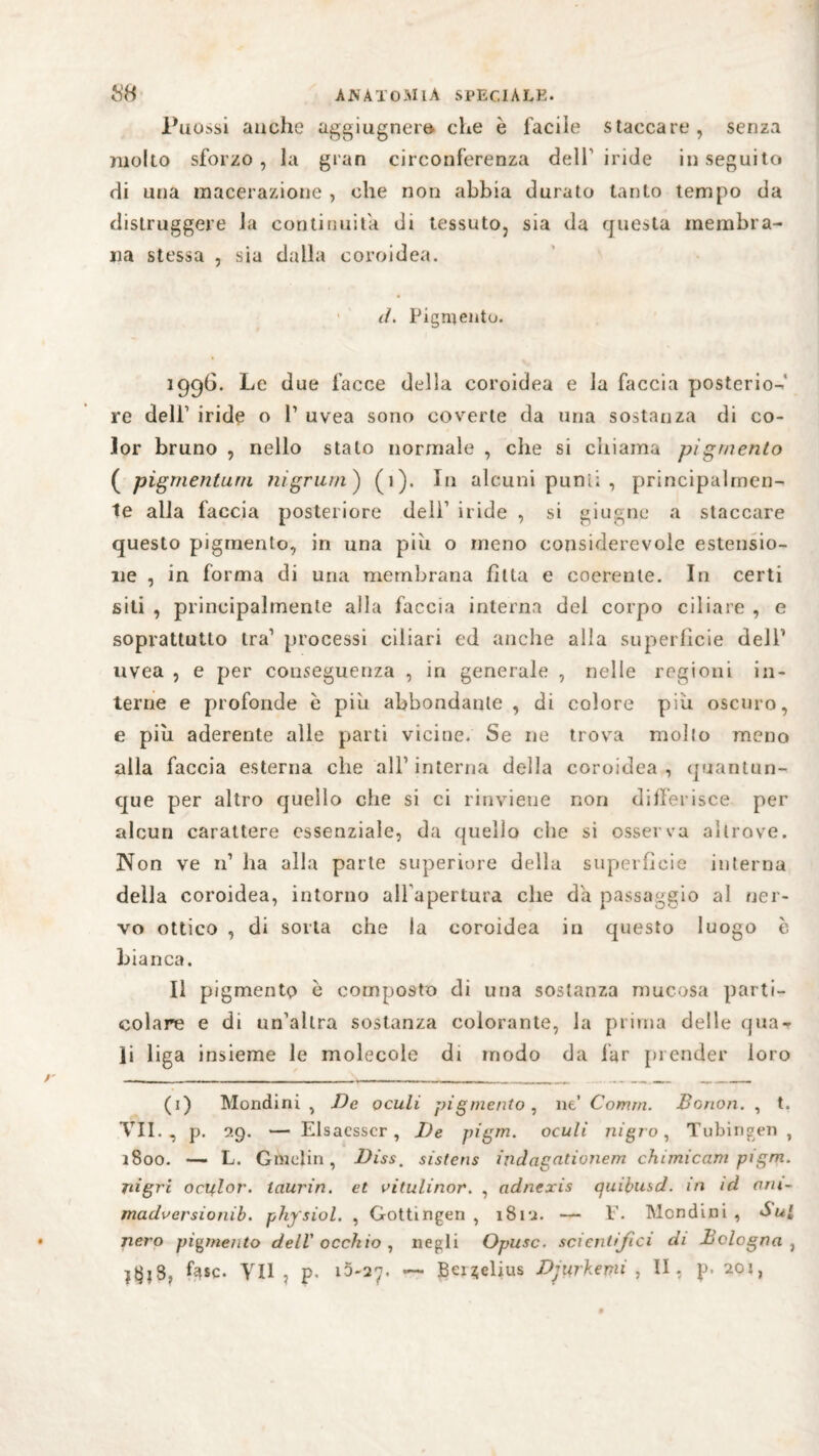 senza Puossi anche aggiugnera che è facile staccare, molto sforzo, la gran circonferenza dell' iride inseguito di una macerazione , che non abbia durato tanto tempo da distruggere la continuila di tessuto, sia da questa membra¬ na stessa , sia dalla coroidea. d. Pigmento. 1996. Le due facce della coroidea e la faccia posterio¬ re dell1 iride o V uvea sono coverte da una sostanza di co¬ lor bruno , nello stato normale , che si chiama pigmento ( pigmenturn nigriim ) (1). In alcuni punii , principalmen¬ te alla faccia posteriore deli1 iride , si giugne a staccare questo pigmento, in una piu o meno considerevole estensio¬ ne , in forma di una membrana fìtta e coerente. In certi siti , principalmente alla faccia interna del corpo ciliare , e soprattutto tra1 processi ciliari ed anche alla superfìcie dell’ uvea , e per conseguenza , in generale , nelle regioni in¬ terne e profonde b piu abbondante , di colore più oscuro, e più aderente alle parti vicine. Se ne trova molto meno alla faccia esterna che all1 interna della coroidea, quantun¬ que per altro quello che si ci rinviene non differisce per alcun carattere essenziale, da quello che si osserva altrove. Non ve n1 ha alla parte superiore della superfìcie interna della coroidea, intorno all apertura che da passaggio al ner¬ vo ottico , di sorta che la coroìdea in questo luogo è bianca. Il pigmento e composto di una sostanza mucosa parti¬ colare e di un'altra sostanza colorante, la prima delle (pia¬ li liga insieme le molecole di modo da far prender loro (1) Mondini , De oculi pigmento, ne’ Comm. Bonon. , t. VII., p. 9.9. — Elsacsscr, De pigm. oculi ni grò, Tübingen , 1800. — L. Giaelin, Dìss, sistens indagationem chimicam pigm. jiigri octflor. laurin. et vitulinor. , adnexis quibusd. in id am- madoersionib. physiol. , Gotti ngen , iSri. — T- Mondini , àul nero pigmento dell' occhio, negli Opusc. scientifici di Bologna , fase- VII , p. ìa-ay. Bei ^elius Durbe mi , II, p* 201,