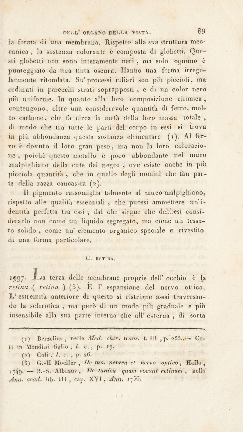 la forma di una membrana. Rispetto alla sua struttura mec¬ canica , la sostanza colorante è composta di globetti. Que¬ sti globetti non sono interamente neri , ma solo ognuno è punteggiato da una tinta oscura. Hanno una forma irrego« Jarmente rhondata. Su1 2 3 processi ciliari son piu piccioli, ma ordinati in parecchi strati soprapposti , e di un color nero più uniforme. In quanto alla loro composizione chimica , contengono, oltre una considerevole quantità di ferro, mol¬ to carbone, che fa circa la meta della loro massa totale , di modo che tra tutte le parii del corpo in essi si trova in più abbondanza questa sostanza elementare (i). Al fer¬ ro è dovuto il loro gran peso, ma non la loro colorazio¬ ne , poiché questo metallo è poco abbondante nel muco malpighiano della cute del negro , ove esiste anche in piu. picciola quantità , che in quello degli uomini che fan par¬ te della razza caucasica (2). Il pigmento rassomiglia talmente al muco malpighiano, rispetto alle qualità essenziali , che puossi ammettere un’i¬ dentità perfetta tra essi ; dal che siegue che dehbesi consi¬ derarlo non come mi liquido segregato, ma come un tessu¬ to solido , come un’ elemento organico speciale a rivestito di una forma particolare» C» RETINA r ^ 5597* -^a terza delle membrane proprie dell’ occhio è la retina ( retina ) (3). E i’ espansione del nervo ottico. If estremila anteriore di questo si ristrigne assai traversan¬ do la sclerotica , ma pero di un modo piu graduale e più insensibile alla sua parte interna che all’ esterna , di sorta (1) Berzelius , nelle Med. chir. trans, t. 111. , p. 255..--» Co¬ li in Mondini figlio, l. c. , p. 17. (2) Coli , l. c. , p. 26. (3) G.-H Moeller , Ve tun. nervea et nervo optico, Haìla t 1749* — B.-S. Albinus , Ve tunica quam vocant retinam , nella Ann. ac ad, hb, IH , cap. XYI , Ahn* 1756.