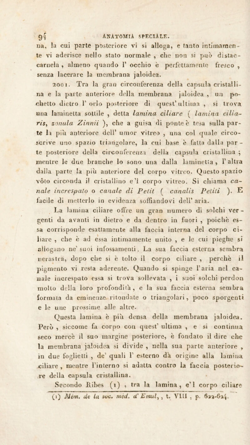 uà, la cui parte posteriore vi si alloca, e tanto intimamen¬ te vi aderisce nello stato normale , che non si può distac¬ camela , almeno quando l1 occhio è perfettamente fresco , senza lacerare la membrana jaloidea. 2001. Tra la gran circonferenza della capsula cristalli¬ na e la parte anteriore della membrana jaloidea , un po¬ chette dietro l’orlo posteriore di quest1 ultima , si trova una Iaminelta sottile , detta lamina ciliare ( lamina cilia- risy saniti a Zinnii ), che a guisa di ponte è tesa sulla par¬ te li piu anteriore dell1 umor vitreo , una col quale circo¬ scrive uno spazio triangolare, la cui base e fatta dalla par - te posteriore della circonferenza della capsula cristallina ; mentre le due branche lo sono una dalla laminetta, F altra dalla parte la piu anteriore del corpo vitreo. Questo spazio vóto circonda i! cristallino e’l corpo vitreo. Si chiama ca¬ nale increspalo o canale di Petit ( canalis Pelili ). E lucile di metterlo, in evidenza soffiandovi dell1 aria. La lamina ciliare olire un gran numero di solchi ver¬ genti da avanti in dietro e da dentro in fuori , poiché es¬ sa corrisponde esattamente alla faccia interna del corpo ci¬ liare , che è ad essa intimamente unito , e le cui pieghe si allogano ne1 suoi infossamenti. La sua faccia esterna sembra nerastra, dopo che si è tolto il corpo ciliare , perchè il pigmento vi resta aderente. Quando si spinge l’aria nel ca¬ nale increspato essa si trova sollevata , i suoi solchi perduti mollo della loro profondila, e la sua faccia esterna sembra formala da eminenze, mondate o triangolari, poco sporgenti e le une prossime alle altre. Questa lamina è pili densa della membrana jaloidea. Però , siccome fa corpo con quest1 ultima , e si continua seco mercè il suo margine posteriore, è fondalo il dire che la membrana jaloidea si divide , nella sua parte anteriore , in due foglietti , de1 quali f esterno da origine alia lamina ciliare , mentre l inlerno si adatta contro la faccia posterio¬ re della capsula cristallina. Secondo Bibes (i) , tra la lamina, e'1 corpo ciliare (1) Mcm. tic la soc, mèd, U'£niulyì t. Vili , p. 623-624.