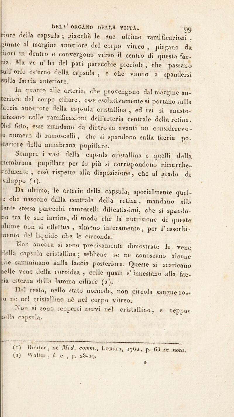 tiore della capsula • giacché le sue ultime ramificazioni , -ìunle al margine anteriore del corpo viireo , piegano da Inori in dentro e convergono verso il centro di questa fac¬ cia. Ma ve n ha del pari parecchie picciole, che passano sull’orlo esterno della capsula , e che vanno a spandersi sulla faccia anteriore. In quanto alle arterie, che provengono dal margine an- leiiore del corpo ciliare, esse esclusivamente si portano sulla faccia anteriore della capsula cristallina , ed ivi si anasto- mizzano colle ramificazioni dell’arteria centrale della retina, ^el feto, esse mandano da dietro in avanti un considerevo- e numero di ramoscelli, che si spandono sulla faccia po¬ steriore della membrana pupillare. Sempre i vasi della capsula cristallina e quelli della membrana pupillare per lo più si corrispondono rimarche¬ volmente , cosi rispetto alla disposizione, che al grado di viluppo (i). Da ultimo, le arterie della capsula, specialmente quel- e che nascono dalla centrale della retina, mandano alla tenie stessa parecchi ramoscelli dilicatissimi, che si spando¬ no tra le sue lamine, di modo che la nutrizione di queste ultime non si effettua , almeno interamente, per 1’assorbi¬ mento del liquido che le circonda. TNon ancora si sono precisamente dimostrate le vene Icffa capsula cristallina } sebbene se ne conoscano alcune '.Le camminano sulla faccia posteriore. Queste si scaricano «ielle vene della coroidea , colle quali s’innestano alla fac¬ cia esterna della lamina ciliare (2). Del resto, nello stato normale, non circola sangue ros- o nò nel cristallino nò nel corpo vitreo. Non si sono scoperti nervi nel cristallino, e neppur sella capsula. | I (1) Hunter, nt Med. comm., Londra, 17G2, p. G3 in nota (2) Walter , /. c. , p. 28-29.