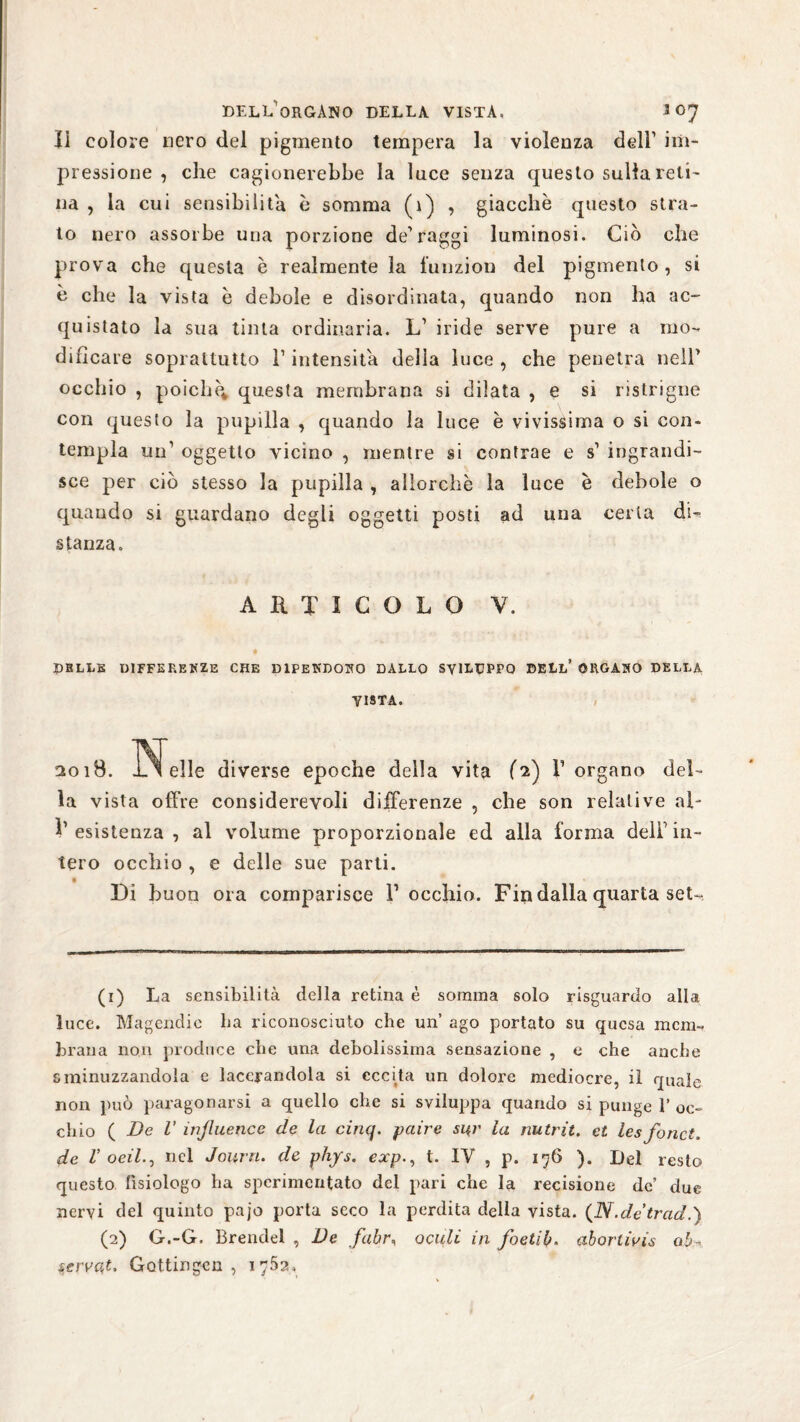 li colore nero del pigmento tempera la violenza dell1 2 im¬ pressione , che cagionerebbe la luce senza questo sulla reti¬ na , la cui sensibilità è somma (1) , giacche questo stra¬ to nero assorbe una porzione de1 raggi luminosi. Ciò che prova che questa è realmente la lunzion del pigmento, si è che la vista è debole e disordinata, quando non ha ac¬ quistato la sua tinta ordinaria. L1 iride serve pure a mo¬ dificare soprattutto T intensità della luce , che penetra nell1 occhio , poiché* questa membrana si dilata , e si ristrigne con questo la pupilla , quando la luce è vivissima o si con¬ templa un1 oggetto vicino , mentre si contrae e s1 ingrandi¬ sce per ciò stesso la pupilla , allorché la luce è debole o quando si guardano degli oggetti posti ad una certa di¬ stanza. ARTICOLO Y. DBLLE DIFFERENZE CHE DIPENDONO DALLO SVILUPPO DELL’ ORGANO DELLA VISTA. !2o ìB. elle diverse epoche della vita (2) l’organo del¬ la vista offre considerevoli differenze , che son relative al- !’ esistenza , al volume proporzionale ed alla forma deli1 in¬ tero occhio , e delle sue parti. Di buon ora comparisce V occhio. Fin dalla quarta set- (1) La sensibilità della retina è somma solo risguardo alla luce. Magendie ha riconosciuto che uh ago portato su qucsa mem¬ brana non produce che una debolissima sensazione , e che anche sminuzzandola e lacerandola si eccita un dolore mediocre, il quale non può paragonarsi a quello che si sviluppa quando si punge 1’ oc¬ chio ( Ve 1’ inßuence de la cinq. paire si^r la nutrii, et les forici, de V oeil.y nel Journ. de phys. expt. IV , p. 176 ). Del resto questo fisiologo ha sperimentato del pari che la recisione de’ due nervi del quinto pajo porta seco la perdita della vista. (N.detrad.) (2) G.-G. Brendel , Ve fahr, oculi in foetiì,abortivi$ ab-< serva,f. Gottingen , iySa,