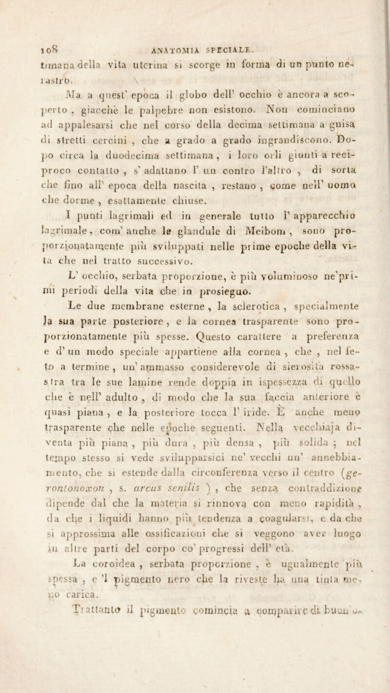 tirnana della vita uterina si scorge in forma di un punto ne- i astro. Ma a cjuest epoca il globo del!1 occhio è ancora a sco¬ perto , giacche le palpebre non esistono. Non cominciano ad appalesarsi che nel corso della decima settimana a guisa di stretti cercini , che a grado a grado ingrandiscono. Do¬ po circa la duodecima settimana, i loro orli giunti a reci¬ proco contatto , $' adattano Y un contro l’altro , di sorta che fino all1 epoca della nascila , restano , come nell1 uomo che d orme , esattamente chiuse. I punti lagrimali ed in generale tutto P apparecchio Ingranale, com1 anche le glandule di Meibom, sono pro¬ porzionatamente piu sviluppati nelle prime epoche della vi¬ ta die nel tratto successivo. L occhio, serbata proporzione, è piu voluminoso ne’pri- mi periodi della vita che in prosieguo. Le d ue membrane esterne , la sclerotica , specialmente la sua parte posteriore, e la cornea trasparente sono pro¬ porzionatamente piu spesse. Questo carattere a preferenza e d’ un modo speciale appartiene alla cornea , che , nel fe¬ to a termine, un’ammasso considerevole di sierosità rossa¬ stra tra le sue lamine rende doppia in Spessezza di quello che è nell1 adulto , di modo che la sua faccia anteriore è v quasi piana , e la posteriore tocca 1 iride. E anche meno trasparente che nelle epoche seguenti. Nella veccliiaja di¬ venta più piana , più dura , più densa , più solida ; nel tempo stesso si vede sviluppatici ne1 vecchi un1 annebbia¬ mento, che si estende dalla circonferenza verso il centro (ge~ ronlonoxon , s. arcus senilis 'ì , che senza contraddizione dipende dal che la materia si rinnova con meno rapidità , da che ì liquidi hanno più tendenza a coagularsi, e da che si approssima alle ossificazioni che si veggono aver luogo in altre parti del corpo co1 progressi dell1 eia. La coroidea , serbata proporzione , è ugualmente più spessa , e '1 pigmento nero che la riveste ha una tinta me¬ no carica.