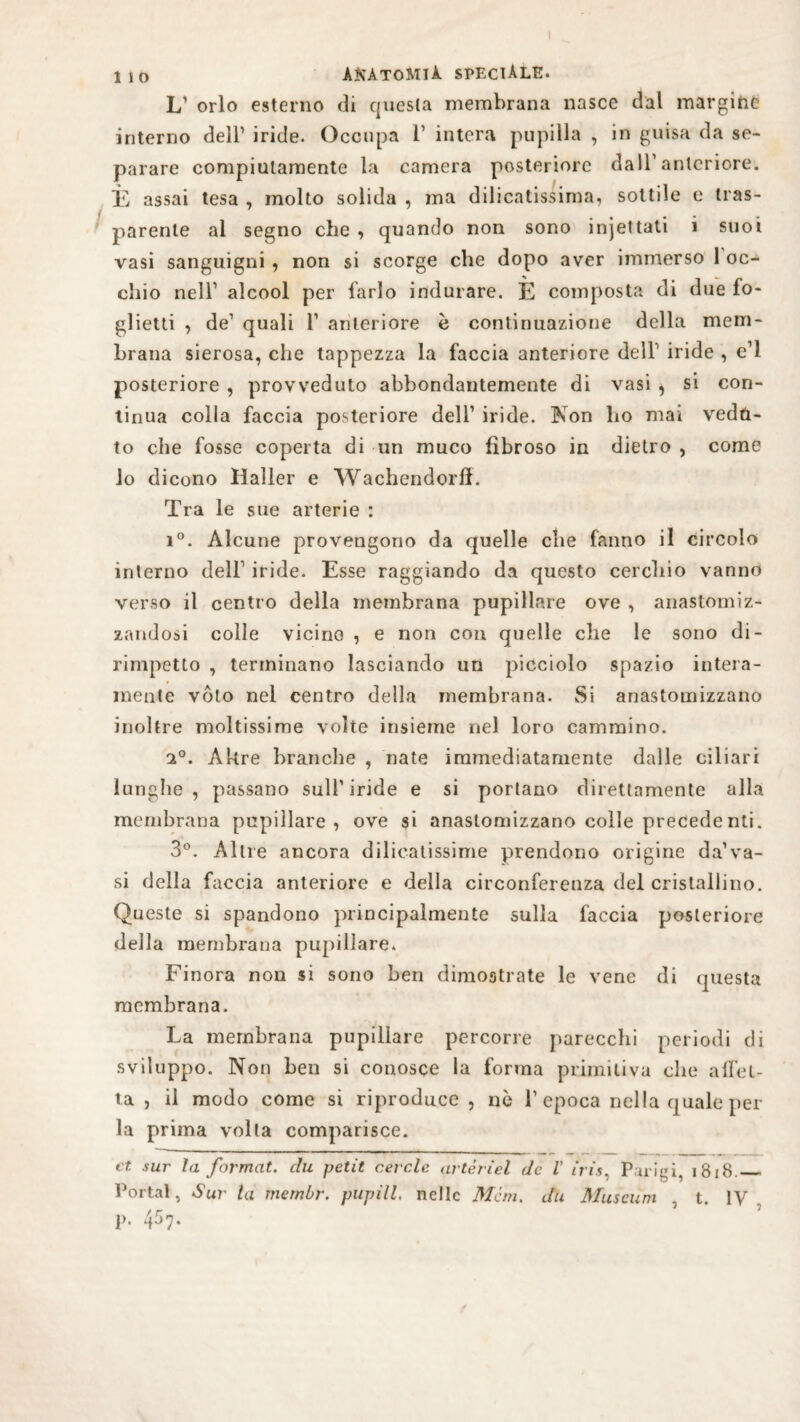 L’ orlo esterno di questa membrana nasce dal margine interno dell’ iride. Occupa i’ intera pupilla , in guisa da se¬ parare compiutamente la camera posteriore dall’anteriore. È assai tesa , molto solida , ma dilicatissima, sottile e tras¬ parente al segno che , quando non sono injettati i suoi vasi sanguigni , non si scorge che dopo aver immerso 1 oc¬ chio nell1 alcool per farlo indurare. E composta di due fo¬ glietti , de1 quali ì1 anteriore è continuazione della mem¬ brana sierosa, che tappezza la faccia anteriore dell1 iride , e’1 posteriore , provveduto abbondantemente di vasi , si con¬ tinua colla faccia posteriore dell1 iride. Non ho mai vedu¬ to che fosse coperta di un muco fibroso in dietro , come lo dicono Haller e Wachendorff. Tra le sue arterie : i°. Alcune provengono da quelle che fanno il circolo interno dell1 iride. Esse raggiando da questo cerchio vanno verso il centro della membrana pupillare ove , anastomiz- zandosi colle vicine , e non con quelle che le sono di¬ rimpetto , terminano lasciando un picciolo spazio intera¬ mente voto nel centro della membrana. Si anastomizzano inoltre moltissime volte insieme nel loro cammino. 2°. Altre branche , nate immediatamente dalle ciliari lunghe, passano sull1 iride e si portano direttamente alla membrana pupillare, ove si anastomizzano colle precedenli. 3°. Altre ancora dilicatissime prendono origine da’va- si della faccia anteriore e della circonferenza del cristallino. Queste si spandono principalmente sulla faccia posteriore della membrana pupillare. Finora non si sono ben dimostrate le vene di questa membrana. La membrana pupillare percorre parecchi periodi di sviluppo. Non ben si conosce la forma primitiva che affet¬ ta , il modo come si riproduce, nè l1 epoca nella quale per la prima volta comparisce. et sur la format, chi petit cerale artèrìel de V iris. Purigi, 1818._ Portai, Sur la membr. pupill, nelle Meni, du Museum , t. IV p. 457.