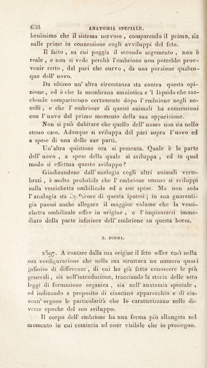 benissimo che il sistema nervoso , comparendo il primo, sia sulle prime in connessione cogli avviluppi del feto. Il fatto , su cui poggia il secondo argomento , non è reale , e non si vede perchè l’embrione non potrebbe prov- venir retto , del pari che curvo , da una porzione qualun¬ que dell’ uovo. Da ultimo un1 altra circostanza sta contra questa opi¬ nione , ed è che la membrana amniotica e’l liquido che rac¬ chiude compariscono certamente dopo F embrione negli uc¬ celli , e che F embrione di questi animali ha connessioni con F uovo dal primo momento della sua apparizione. Non si può dubitare che quello dell’' uomo non sia nello stesso caso. Adunque si sviluppa del pari sopra l’uovo ed a spese di una delle sue parti. Un’altra quistione ora si presenta. Quale è la parte dell’ uovo , a spese della quale si sviluppa , ed in qual modo si effettua questo sviluppo? Giudicandone dall’ analogia cogli altri animali verte¬ brati , è molto probabile che F embrione umano si sviluppi sulla vescichetta ombilicale ed a sue spese. Ma non solo F analogia sta U- %ore di questa ipotesi • in sua guarenti¬ gia puossi anche allegare il maggior yolume che la vesci¬ chetta ombilicale offre in origine , e F impiantarsi imme¬ diato delia parte inferiore dell’ embrione su questa borsa. 2. FORMA. 2597. A contare dalla sua origine il feto offre cosò nella sua configurazione che nella sua struttura un numero quasi infinito di differenze , di cui ho già fatto conoscere le piu generali, sia nelFintroduzione, tracciando la storia delle otto leggi di formazione organica , sia nell’ anatomia speciale , ed indicando a proposito di ciascuno apparecchio e di cia¬ scun’ organo le particolarità che lo caratterizzano nelle di¬ verse epoche del suo sviluppo. Il corpo dell’ embrione ha una forma più allungata nel momento in cui comincia ad esser visibile che in prosieguo.