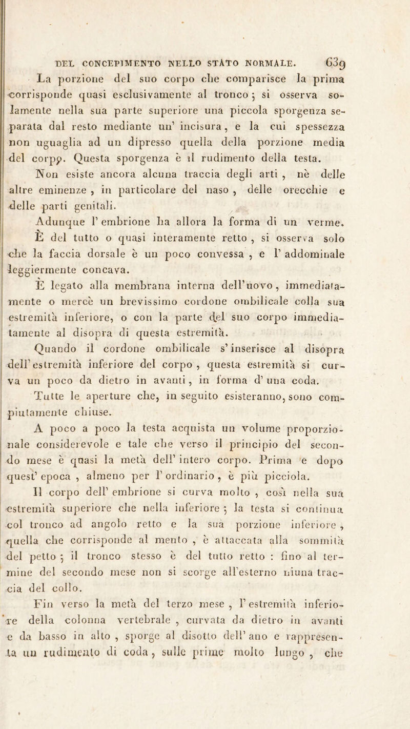 La porzione del suo corpo che comparisce la prima corrisponde quasi esclusivamente al tronco 5 si osserva so¬ lamente nella sua parte superiore una piccola sporgenza se¬ parata dal resto mediante un1 incisura, e la cui spessezza non uguaglia ad un dipresso quella della porzione media del corpp. Questa sporgenza è il rudimento della testa. Non esiste ancora alcuna traccia degli arti , ne delle altre eminenze , in particolare del naso , delle orecchie e delle parti genitali. Adunque V embrione ha allora la forma di un verme. v E del tutto o quasi interamente retto , si osserva solo che la faccia dorsale è un poco convessa , e 1’ addominale leggiermente concava. * E legato alla membrana interna dell’uovo, immediata¬ mente o mercè un brevissimo cordone ombiìicale colla sua estremità inferiore, o con la parte cfel suo corpo immedia¬ tamente al disopra di questa estremità. Quando il cordone ombiìicale s1 inserisce al disopra dell'estremità inferiore del corpo , questa estremità si cur¬ va un poco da dietro in avanti, in forma d1 una coda. Tutte le aperture che, inseguito esisteranno, sono com¬ piutamente chiuse. A poco a poco la testa acquista un volume proporzio¬ nale considerevole e tale che verso il principio del secon¬ do mese è quasi la metà dell1 intero corpo. Prima e dopo quest1 epoca , almeno per l1 ordinario , è piu picciola. Il corpo dell1 embrione si curva molto , cosi nella sua estremità superiore che nella inferiore , la testa si continua col tronco ad angolo retto e la sua porzione inferiore , quella che corrisponde al mento , è attaccata alla sommità del petto } il tronco stesso è del tutto retto : fino al ter¬ mine del secondo mese non si scorge all’esterno niuna trac¬ cia del collo. Fin verso la metà del terzo mese, Y estremila inferio¬ re della colonna vertebrale , curvata da dietro in avanti e da basso in alto , sporge al disotto dell’ano e rappresen¬ ta un rudimento di coda, sulle prime mollo lungo , che