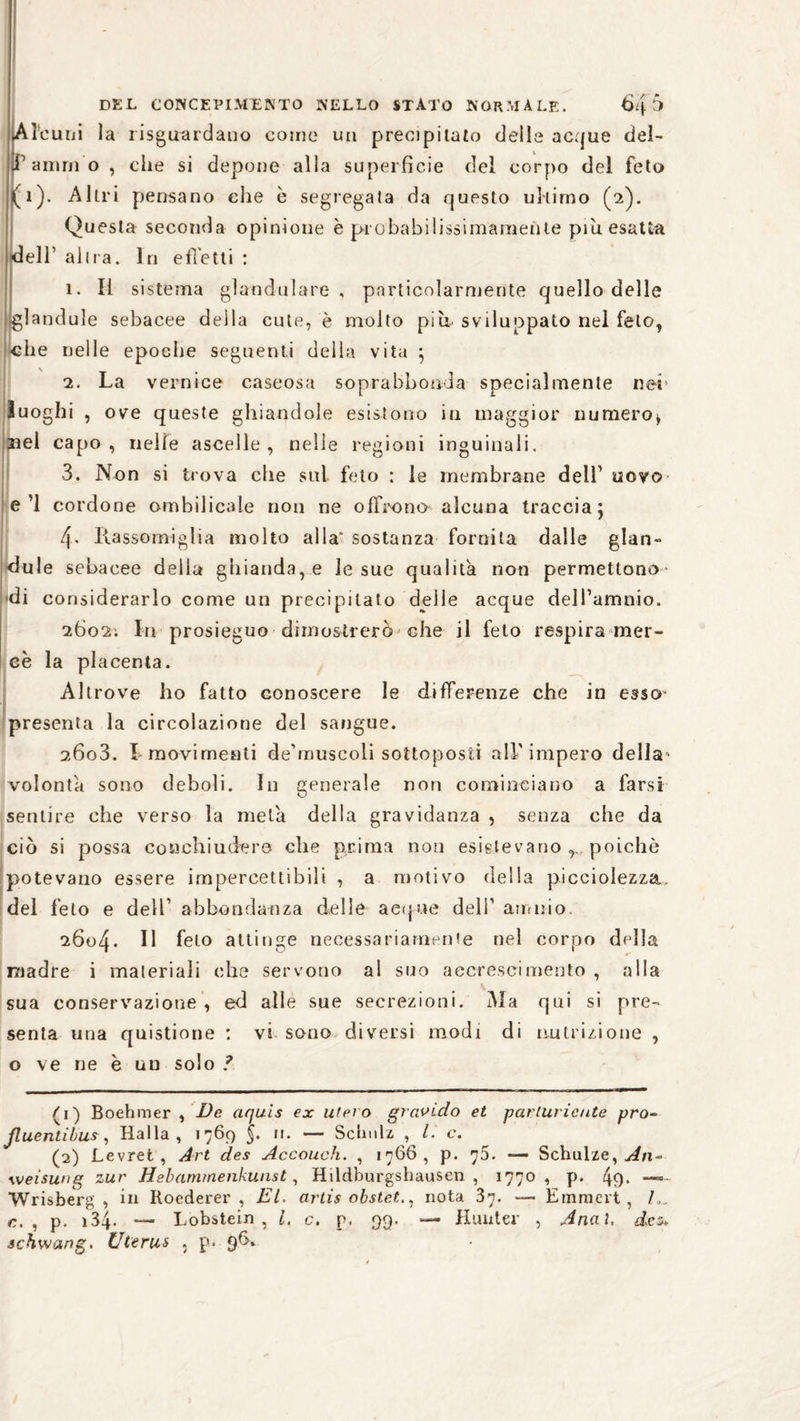 Al curii la riguardano come un precipitato delle acque del- Pamrn o , ciie si depone alla superficie del corpo del feto (1). Altri pensano che è segregata da questo ultimo (2). Questa seconda opinione è probabilissimamente piu esatta «dell1 2 al Ira. In effetti : 1. li sistema glandolare , particolarmente quello delle .glandule sebacee della cute, è molto più- sviluppato nel feto, ^che nelle epoche seguenti della vita } 2. La vernice caseosa soprabbonda specialmente nei luoghi , ove queste ghiandole esistono in maggior numero* rei capo, nelle ascelle, nelle regioni inguinali. 3. Non si trova che stri feto : le membrane dell1 uovo ed cordone ombilicale non ne offrono alcuna traccia 5 4. Rassomiglia molto alla' sostanza fornita dalle glan- dule sebacee della ghianda, e le sue qualità non permettono >di considerarlo come un precipitato delle acque dell’amnio. 2602; In prosieguo dimostrerò che il feto respira mer¬ cè la placenta. Altrove ho fatto conoscere le differenze che in esser presenta la circolazione del sangue. 26o3. I movimenti de’muscoli sottoposti all'impero della' volontà sono deboli. In generale non cominciano a farsi sentire che verso la metà della gravidanza , senza che da ciò si possa conchiudero che prima non esistevano poiché potevano essere impercettibili , a motivo della picciolezza. del feto e dell’ abbondanza delle a et pie dell1 amido. 2604. Il feto attinge necessariamente nel corpo della madre i materiali che servono al suo accrescimento , alla sua conservazione , ed alle sue secrezioni. Ma qui si pre¬ senta una quistione : vi sono diversi modi di nutrizione , o ve ne è un solo ? (1) Boehmer , De aquis ex utero gravido et parluricute pro- ßuentibus, Ralla, 1769 §. 11. — Schulz , L. c. (2) Levret , Art des Accouch. , 1766, p. 73. — Schulze, Weisung zur Hebammenkunst, Hildburgshausen , 1770, p. Wrisberg , in Roederer , EL. artis obstet., nota 37. — Emmcrt , L. c. , p. 134* — Lobstein, l, c. p. 99. — Hunter , Anal, des* schwang. Uterus , p« 9*3»