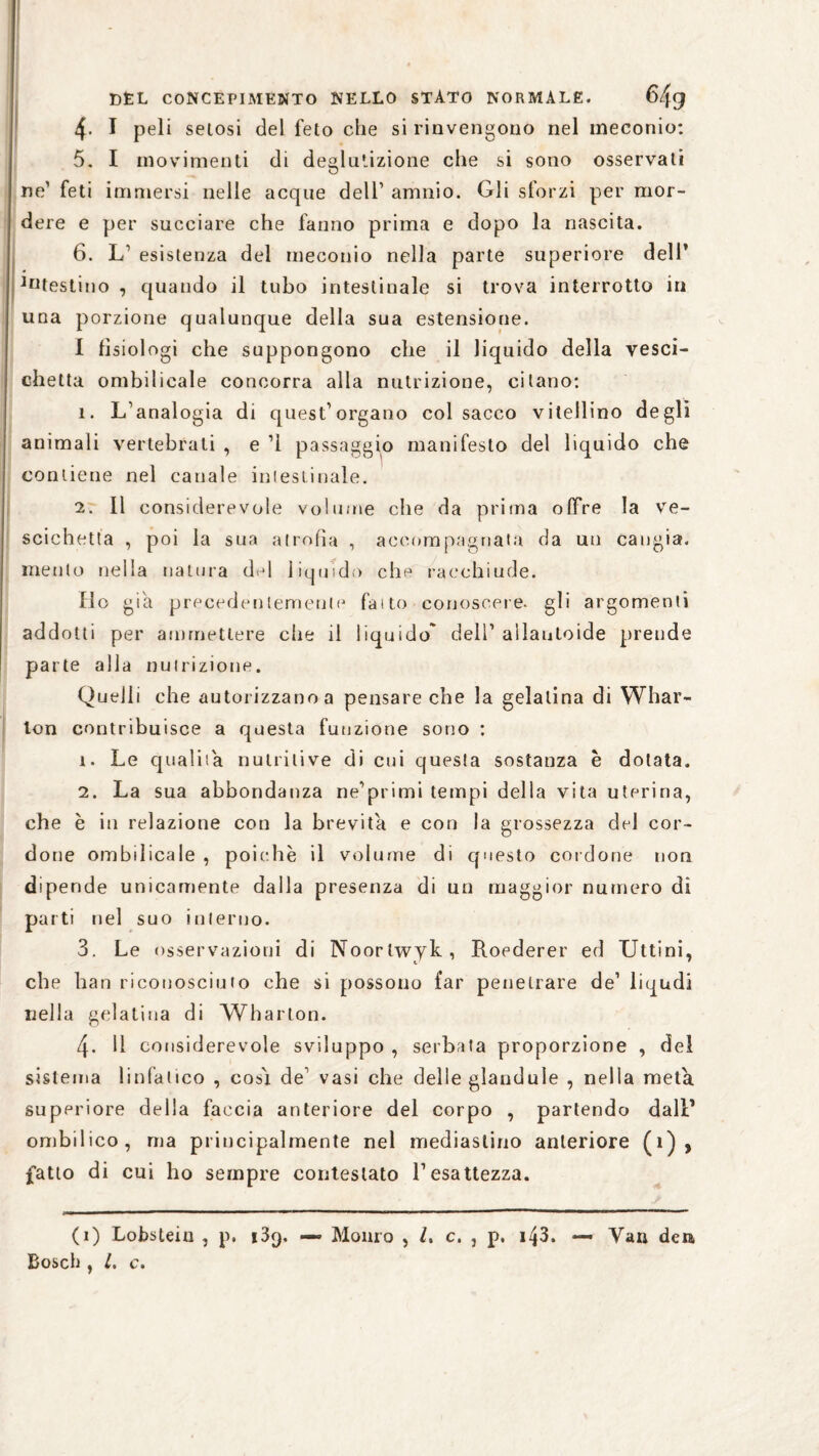 4- I peli setosi del feto che si rinvengono nel meconio: 5. I movimenti di deglutizione che si sono osservati ne’ feti immersi nelle acque dell1 amnio. Gli sforzi per mor¬ dere e per succiare che fanno prima e dopo la nascita. 6. L1 esistenza del meconio nella parte superiore dell* ^testino , quando il tubo intestinale si trova interrotto in una porzione qualunque della sua estensione. I fisiologi che suppongono che il liquido della vesci¬ chetta ombilicale concorra alla nutrizione, citano: ì. L’analogia di quest’organo col sacco vitellino degli animali vertebrati , e ’l passaggio manifesto del liquido che contiene nel canale intestinale. 2. Il considerevole volume che da prima offre la ve¬ scichetta , poi la sua atrofìa , accompagnata da un cangia, mento nella natura del liquido che racchiude. fio già precedentemente faito conoscere, gli argomenti addotti per ammettere che il liquido' dell’ allanloide prende parte alla nutrizione. Quelli che autorizzano a pensare che la gelatina di Whar- lon contribuisce a questa funzione sono : 1. Le qualità nutritive di cui questa sostanza e dotata. 2. La sua abbondanza ne’primi tempi della vita uterina, che è in relazione con la brevità e con la grossezza del cor¬ done ombilicale , poiché il volume di questo cordone non dipende unicamente dalla presenza di un maggior numero di parti nel suo interno. 3. Le osservazioni di Noorlwyk, Roederer ed Uttini, che han riconosciuto che si possono far penetrare de’ liqudi nella gelatina di Wharton. 4- Il considerevole sviluppo , serbata proporzione , del sistema linfatico , cos'i de’ vasi che delle glandule , nella meta superiore della faccia anteriore del corpo , partendo dall1 ombilico, ma principalmente nel mediastino anteriore (1) , fatto di cui ho sempre contestato l’esattezza. (1) Lobsteiu , p, i39. — Monro , /. c. , p. 143. — Vau den Bosch , l. c.