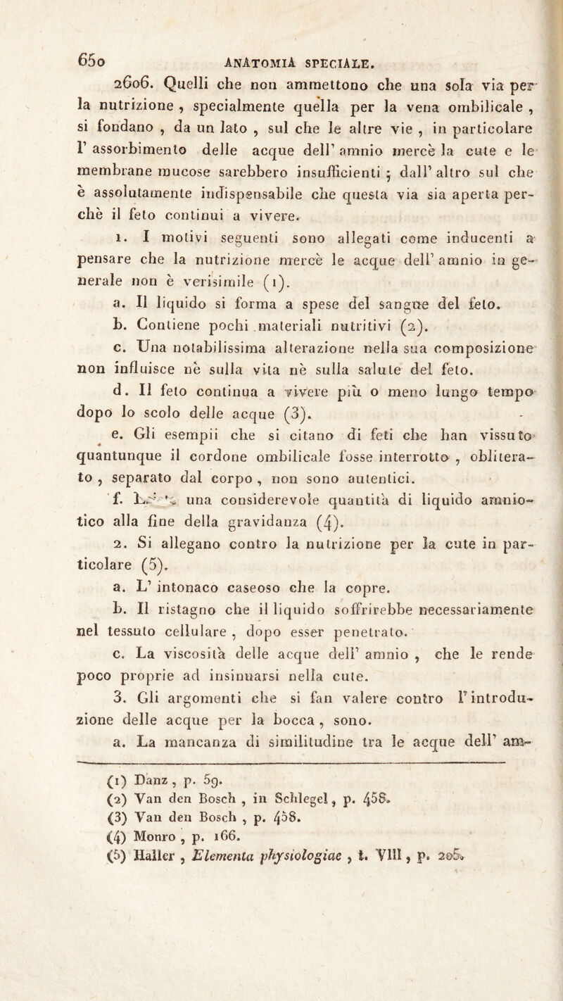 2606. Quelli che non ammettono che una sola via per la nutrizione , specialmente quella per la vena omhilicale , si fondano , da un lato , sul che le altre vie , in particolare F assorbimento delle acque dell1 2 3 4 5 a nini o mercé la cute e le membrane mucose sarebbero insufficienti j dall1 altro sul che è assolutamente indispensabile che questa via sia aperta per¬ chè il feto continui a vivere. 1. I motivi seguenti sono allegati cerne inducenti a' pensare che la nutrizione mercè le acque dell1 amnio in ge¬ nerale non è verisimile (1). a. Il liquido si forma a spese del sangue del feto. b. Contiene pochi .materiali nutritivi (2). c. Una notabilissima alterazione nella sua composizione non influisce nè sulla vita nè sulla salute del feto. d. Il feto continua a vivere piu. o meno lungo tempo dopo lo scolo delle acque (3). e. Gli esempii che si citano di feti che han vissuto quantunque il cordone omhilicale fosse interrotto , oblitera¬ to , separato dal corpo , non sono autentici. f. Uè* una considerevole quantità di liquido amnio¬ tico alla fine della gravidanza (4). 2. Si allegano contro la nutrizione per la cute in par¬ ticolare (5). a. L1 intonaco caseoso che la copre. b. Il ristagno che il liquido soffrirebbe necessariamente nel tessuto cellulare, dopo esser penetrato. c. La viscosità delle acque dell1 amnio , che le rende poco proprie ad insinuarsi nella cute. 3. Gli argomenti che si fan valere contro Fintrodu¬ zione delle acque per la bocca , sono. a. La mancanza di similitudine tra le acque dell1 am«* (1) Danz , p. 09. (2) Van den Bosch , in Schlegel, p. 458» (3) Van den Bosch , p. /jòS. (4) Monro , p. 166. (5) Haller , Elemento, phjsiologiae , t. Y1U , p. 2©5v