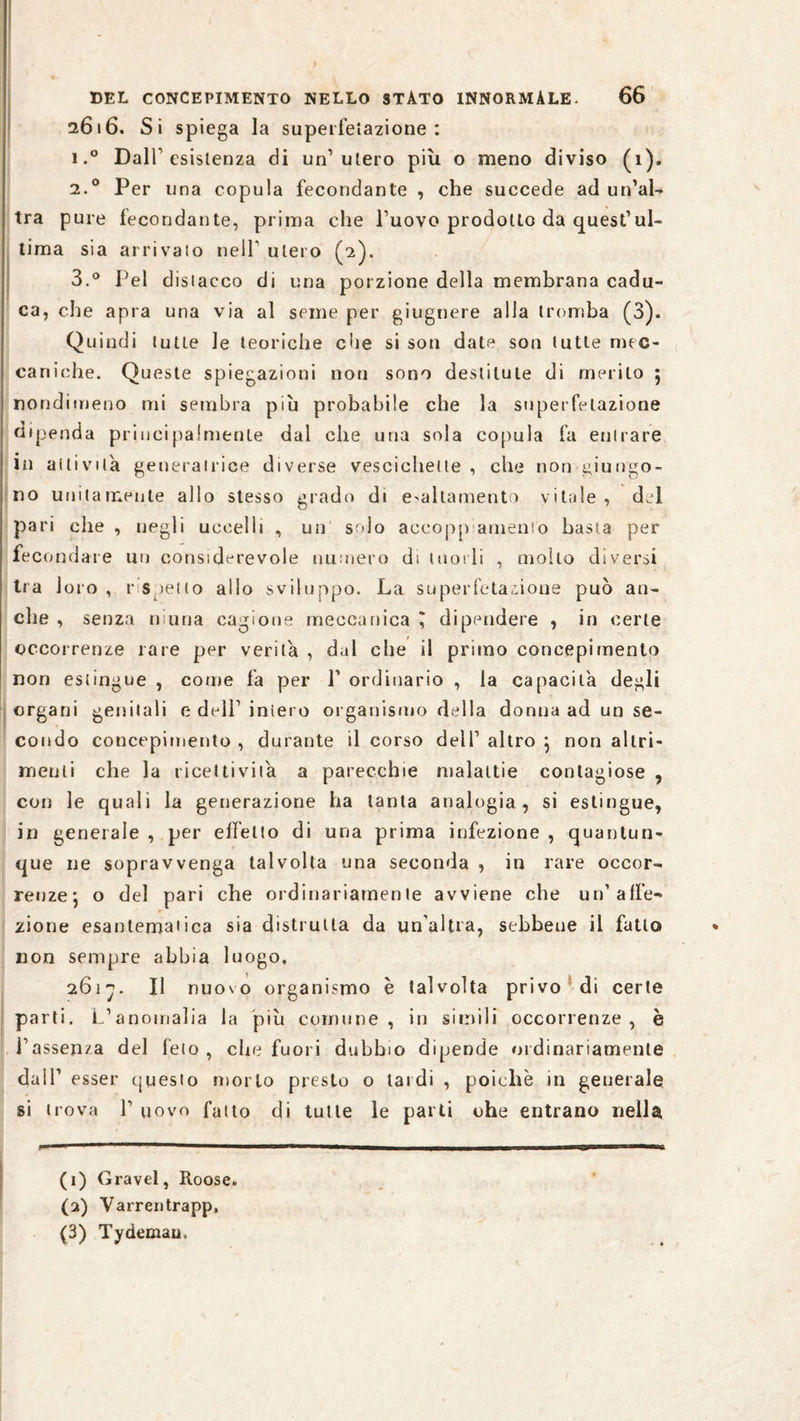 2616. Si spiega la superfetazione: i.° Dall1 2 3 esistenza di un’utero più o meno diviso (1). 2.0 Per una copula fecondante , che succede ad un’al¬ tra pure fecondante, prima che l’uovo prodotto da quest’ul¬ tima sia arrivato nell1 utero (2). 3.° Pel distacco di una porzione della membrana cadu¬ ca, che apra una via al seme per giugnere alla tromba (3). Quindi tutLe le teoriche che si son date son tutte mec¬ caniche. Queste spiegazioni non sono destilule di merito 5 nondimeno mi sembra piu probabile che la superfetazione dipenda principalmente dal che una sola copula fa entrare in attivila generatrice diverse vescichette , che non fungo¬ no unitamente allo stesso grado di esaltamento vitale, dei pari che , negli uccelli , un solo accoppiamento basta per fecondare un considerevole numero di tuorli , molto diversi tra loro , r s ietto allo sviluppo. La superfetazione può all¬ eile , senza niuna cagione meccanica ^ dipendere , in certe occorrenze rare per verità , dal che il primo concepimento non estingue , come fa per 1’ ordinario , la capacita degli organi genitali e dell1 intero organismo della donna ad un se¬ condo concepimento , durante il corso dell1 altro *, non altri¬ menti che la ricettività a parecchie malattie contagiose , con le quali la generazione ha tanta analogia, si estingue, in generale , per effetto di una prima infezione , quantun¬ que ne sopravvenga talvolta una seconda , in rare occor¬ renze', o del pari che ordinariamente avviene che un’affe¬ zione esantematica sia distrutta da un'altra, sebbene il fatto non sempre abbia luogo. 2617. Il nuovo organismo è talvolta privo di certe parti. L’anomalia la piu comune, in simili occorrenze, è l’assenza del feto, che fuori dubbio dipende ordinariamente dall’ esser questo morto presto o lardi , poiché in generale si trova l1 uovo fallo di tutte le parti ohe entrano nella (1) Gravel, Roose. (2) Varreu trapp, (3) Tydemau,