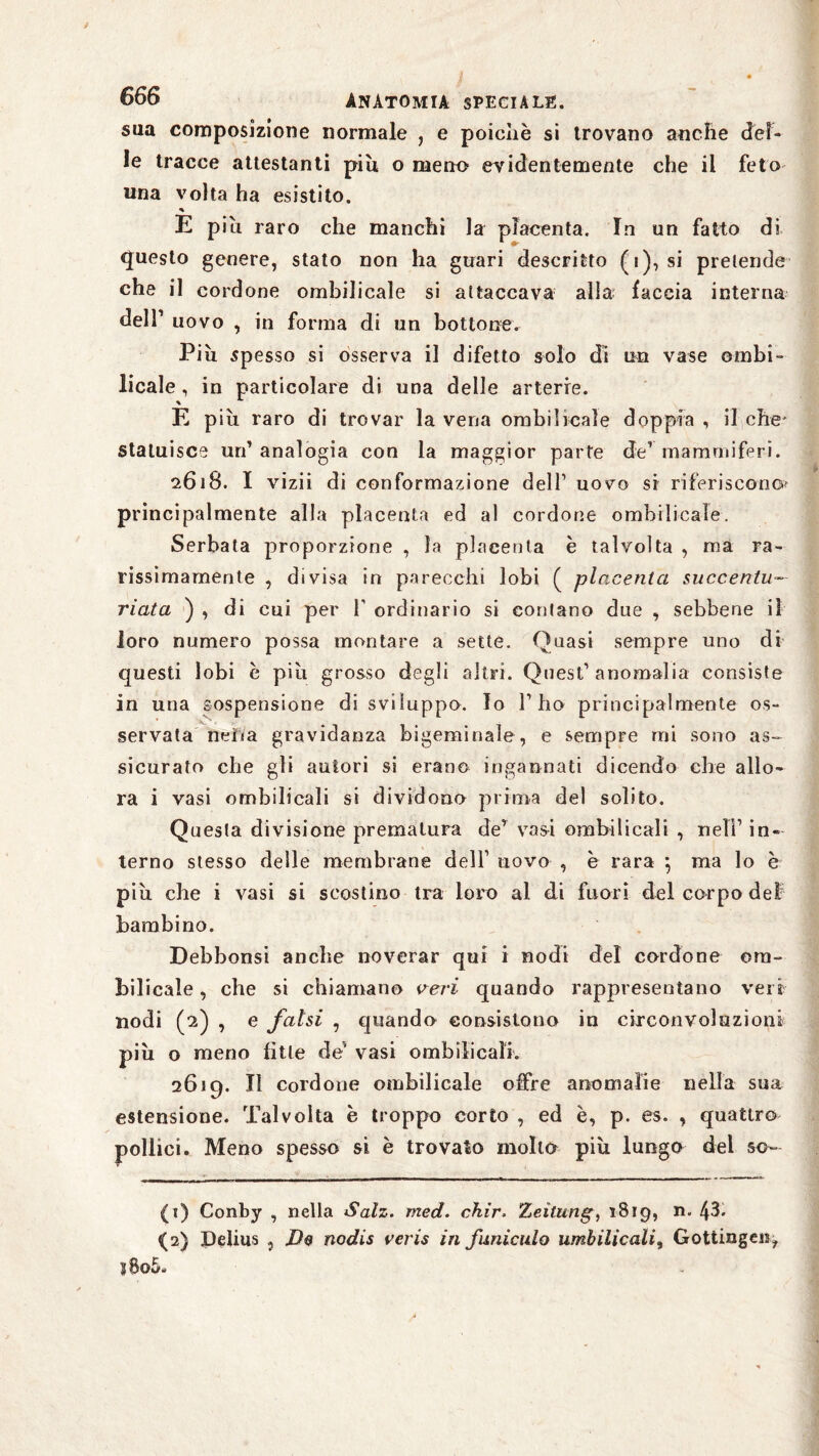 sua composizione normale , e poiché si trovano anche del¬ le tracce attestanti piu o meno evidentemente che il feto una volta ha esistito. % E piu raro che manchi la placenta. In un fatto di * •r questo genere, stato non ha guari descritto (i), si pretende che il cordone ombilicale si attaccava alla; faccia interna dell1 uovo , in forma di un bottone. Più spesso si osserva il difetto solo di un vase ombi¬ licale , in particolare di una delle arterie. E piu raro di trovar la vena ombilicale doppia , il che' statuisce un’ analogia con la maggior parte de1 mammiferi. 2618. I vizii di conformazione dell1 uovo si riferiscono principalmente alla placenta ed al cordone ombilicale. Serbata proporzione , la placenta è talvolta , ma ra¬ rissimamente , divisa in parecchi lobi ( placenta succenlu- riata ) , di cui per T ordinario si contano due , sebbene il loro numero possa montare a sette. Quasi sempre uno di questi lobi è più grosso degli altri. Quest1 anomalia consiste in una sospensione di sviluppo. Io l1 ho principalmente os¬ servata neiia gravidanza bigeminale, e sempre mi sono as¬ sicurato che gli autori si erano ingannati dicendo che allo¬ ra i vasi ombilicali si dividono prima del solito. Questa divisione prematura de1 vasi ombilicali , nell1 in¬ terno stesso delle membrane dell1 uovo , è rara 5 ma lo è più che i vasi si scostino tra loro ai di fuori del corpo del bambino. Debbonsi anche noverar qui i nodi del cordone om¬ bilicale , che si chiamano veri quando rappresentano veri nodi (2) , e falsi , quando consistono in circonvoluzioni più o meno fìtte de’ vasi ombilicali. 2619. Il cordone ombilicale offre anomalie nella sua estensione. Talvolta è troppo corto , ed è, p. es. , quattro pollici. Meno spesso si è trovato mollo più lungo del so- (1) Conby , nella Salz. med. chir. Zeitung, 1819, n. 43. <(2) Delius ,j D$ nodis veris in funiculo umbilicalis Gottinga**