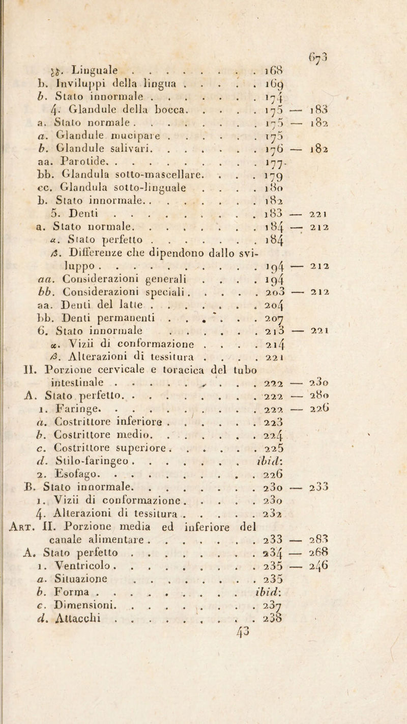 Gn 1$. Linguale. . . 168 }). Inviluppi della lingua . * b. Stato innormale. . . 17} 4- Glandule della bocca. . 17 5 — 183 a. Stalo normale. . . .,5 - 182 a. Glandule mucipare .... . . 170 b. Glandule salivari. . . . 176 — 182 aa. Parolide. . . 177. bb. Glandula sotto-mascellare. • • *79 cc. Glandula sotto-linguale . 180 b. Stato innormale. . . 182 5. Denti.. 221 a. Stato normale. . . 184 — 212 «. Stato perfetto. . . 184 /$. Differenze che dipendono dallo svi- luppo . 212 an. Considerazioni generali • • 194 bb. Considerazioni speciali . . . 2o3 - 212 aa. Denti del latte. . « 2o4 bb. Denti permanenti . . . ' . . 207 O .210 - 6. Stato innormale .... 221 Vizii di conformazione . . 214 /3. Alterazioni di tessitura . . 22 1 . Porzione cervicale e toracica del tubo intestinale.. 2.3o . Stato perfetto. 280 ì. Faringe. a. Costrittore inferiore .... 226 . 223 b. Costrittore medio. c. Costrittore superiore < . 225 d. Stilo-faringeo. ibi di 2. Esofago. Stato innormale. 233 j. Vizii di conformazione. . . 280 4- Alterazioni di tessitura . . 202 II. Porzione media ed inferiore del canale alimentare. . . 233 — 283 Stato perfetto .. 268 1. Ventricolo.. . 246 a. Situazione . . . 235 b. Forma. . ibi di c. Dimensioni. d. Attacchi . .. . . 238 r *> 40 *