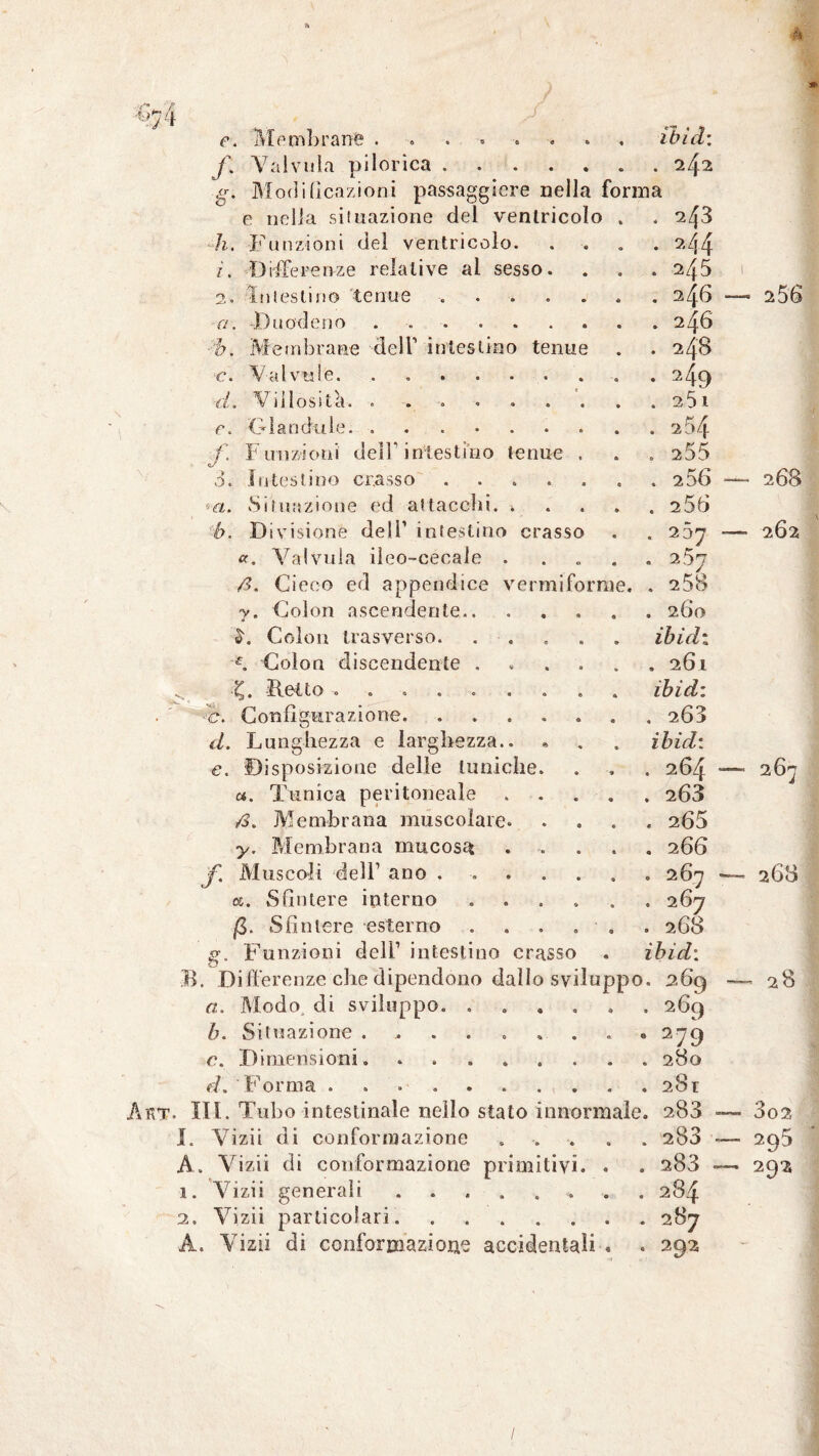 •ti 7Lt e. 'Membrana « ìbìd: f. Val vula pi lorica. • . 242 g. Modideazioni passaggicre nella forma e nella situazione del ventricolo » . 243 h. Funzioni del ventricolo. 0 • a44 z. Differenze relative al sesso. 0 . 2/f5 2. intestino tenue . A . 246 — 2 56 a. -Duodeno. • . 246 b. Membrane dell1 intestino tenue • . 24s c. Valvu!e. ....... O • 249 '1,1 « ViiloSÌ t ei * 6 • O « * • « • . 25 1 c. Olanda le. f Funzioni dell1 intestino tenue . • . 255 3. Intestino cr.asso. . 2 56 — 268 *-a. Situazione ed attacchi. • . 256 b. Divisione deli1 intestino crasso • . 237 — 262 «. Valvuia ileo-ceoale . • * 2 $7 ß. Cieco ed appendice vermiforme. . 2 58 v. Colon ascendente. « . 260 L Colon trasverso. A iòidi T Colon discendente .... . 261 Retto ........ • iòidi c. Configurazione. ..... • . 203 d. Lunghezza e larghezza.. « iòidi e. Disposizione delle tuniche. ‘A . 264 — 267 a. Tunica peritoneale 9 . 263 ß. Membrana muscolare. • . 265 y. Membrana mucosa « . 266 f. Muscoli dell1 ano ..... 9 . 267 —■ 268 05. Sfintere interno .... O . 267 ß. Sfintere esterno . 9 . 268 g. Funzioni dell1 intestino crasso « iòidi Differenze che dipendono dallo svilo ppo • — 28 a. Modo di sviluppo. . 9 269 b. Situazione ....... O 279 c. Dimensioni. • . 280 d. forma .. . 28t II. Tubo intestinale nello stato innormale . 283 — 302 Vizii di conformazione « . 283 — 295 Vizii di conformazione primitivi. « 283 ~ 292 Vizii generali ...... 284 Vizii particolari. 287 Vizii di conformazione accidentali « 292