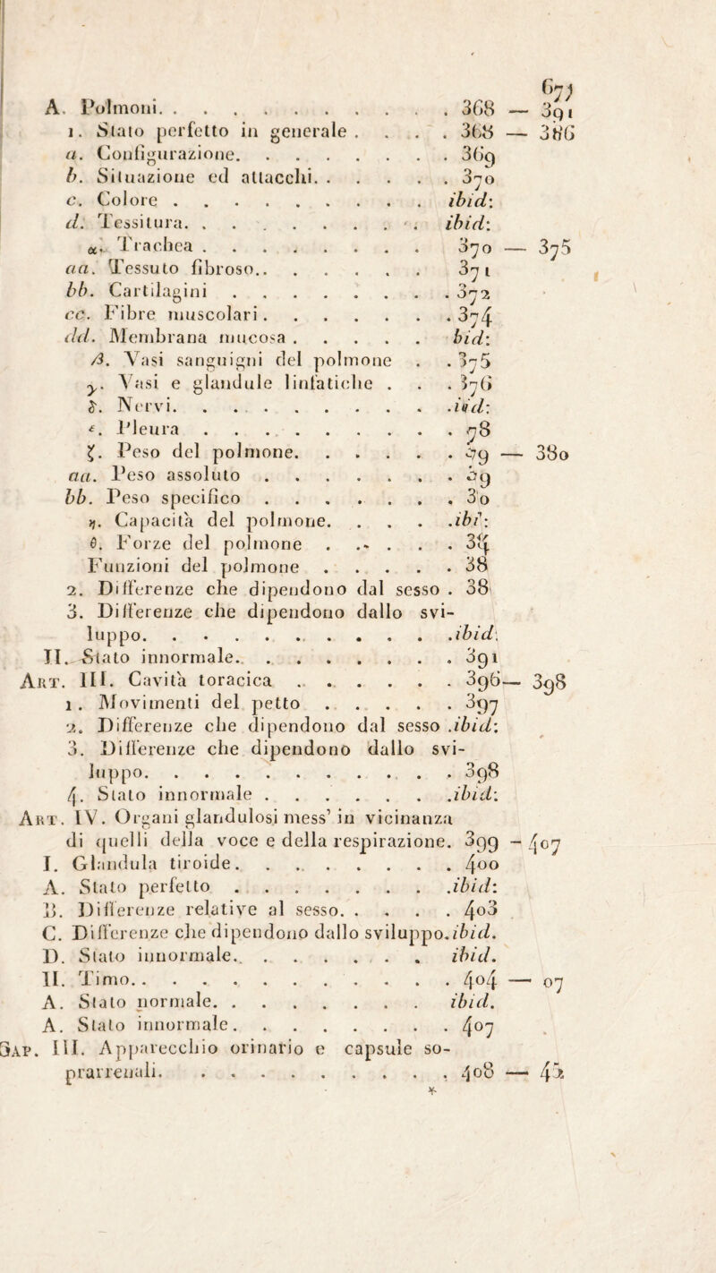 A. Polmoni i. Stato perfetto in genera a. Configurazione. le . 368 . 368 • . 3yo ibid\ iblei: 3yo OQ 1 :> éj tìG Ó11 . 372 ♦ 3:4 biei: . 375 . ^76 .iiiel: . 78 • -'9 . eiq , 3o .ibi: . 38 . 38 Situazione ed attacchi. c. Colore. d. Tessitura. .... a. Trachea .... eia. Tessuto fibroso.. bb. Cartilagini ce. Fibre muscolari. elei. Membrana mucosa . ß. Vasi sanguigni del polmone y. A usi e glandolo linfatiche Nervi. . ... Pleura .... Peso del polmone. aei. Peso assoluto bb. Peso specifico Vi. Capacita del polmone 0. Forze del polmone Funzioni del polmone 2. Differenze che dipendono dal sesso . 38 3. Differenze che dipendono dallo svi¬ luppo. ibid, Il^^tato innormale... 391 ÀRT. IIP C avita toracica.3g6 1. Movimenti del petto.397 2. Differenze che dipendono dal sesso .ibid: 3. Differenze che dipendono dallo svi¬ luppo.. . 3p8 4. Sialo innormale.ibid: Art. IV. Organi glandulosi mess1 in vicinanza di quelli della voce e della respirazione. 3pg J. Glandula tiroide. ..4°° A. Stalo perfetto .... 8. Differenze relative al sesso. C. Differenze che dipendono dallo sv D. Stato innormale.. . II. Timo. A. Stalo normale. . A. Stato innormale. AP. IH. Apparecchio orinario e capsule so¬ prarrenali.. 408 — 375 — 33o 398 407 .ibid: . 4o3 luppo.zf id. . ibid. . .4o4 linei. 407 — 07 4*