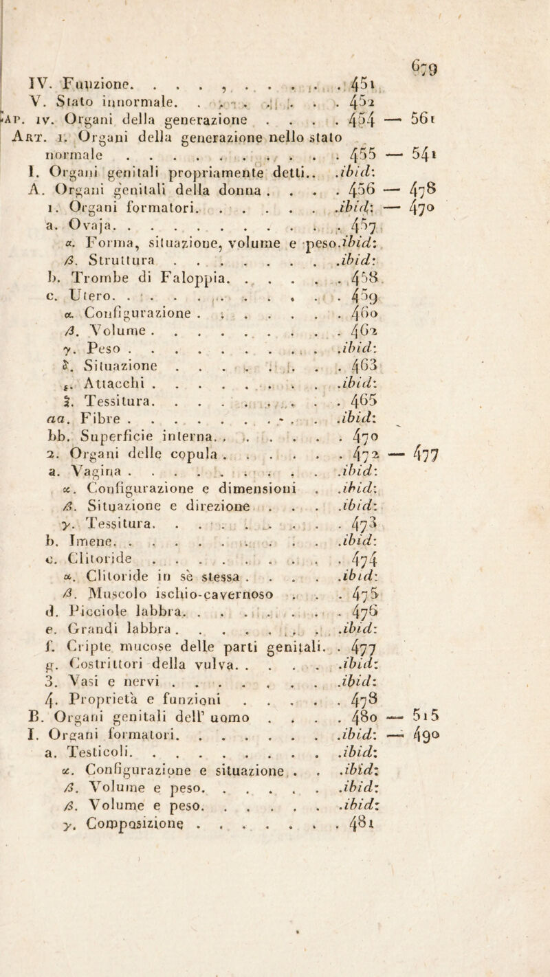 °79 V. Stato innormale. . . - . . . . 4 5? Ar. iv. Orfani della venerazione . 4^4 — 56i Art. i. Organi della generazione nello stalo normale.. . . 455 — 54l I. Organi genitali propriamente detti.. .ibid: A. Organi genitali della donna . . 456 — 47^ ì. Organi formatori. ibid: — 47° a. Ovaja. • 4^7 «. Forma, situazione, volume e pes 0. ibid: />. Struttura. .ibid: b. Trombe di Faloppia. . 458. c. Utero. . . . . . . « • 459 a. Configurazione . 46° /3. Volume. y. Peso.. . .ibid: Situazione . . . .. . ;. . 463 Attacchi.. .ibid: 5. Tessitura.. .... . 465 aa. Fibre.- . .ibid: bb. Superficie interna. ...... . 470 2. Organi delle copula. ■ 472 — 477 a. Vagina.. .ibid: oc. Configurazione e dimensioni .ibid: ß. Situazione e direzione .ibi di y. Tessitura. . . . . 473 b. Imene. .ibid: o. Clitoride ........ . 474 u. Clitoride in se stessa .... .ibid: ß. Muscolo ischio-cavernoso . 47 5 d. Picciole labbra. . . ... * 476 e. Grandi labbra ....... .ibid: f. Cripte mucose delle parti genitali. • 477 g. Costrittori della vulva.. .ibid: 3. Vasi e nervi .... ibid: 4- Proprietà e funzioni .... • 478 B. Organi genitali dell1 uomo . 480 515 I. Organi formatori. .ibid: —- 490 a. Testicoli. .ibid: u.. Configurazione e situazione . ibid: />. Volume e peso. ibid: ß. Volume e peso. ibid: y. Composizione ...... . 481 )