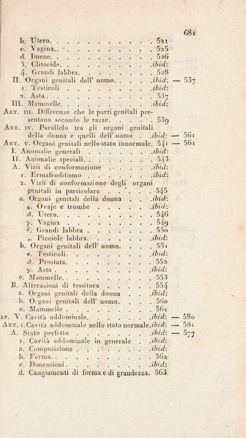 b. Utero.5^1 c. V agina.. ' 525 d. Imene., * 526 3. Clitoride.iòidi: 4. Grandi labbra. . .528 IL Org ani genitali dell1 uomo.iòid: 1. Testicoli.iòidi 2. Asta.53y III. Mammelle.iòid: Art. iii. Differenze che le parti genitali pre¬ sentano secondo le razze.53c) Art. iv. Parallelo tra gli organi genitali della donna e quelli dell1 uomo . .iòidi Art. v. Organi genitali nello stato innormale. 541 I. Anomalie generali.iòidi li. Anomalie speciali.543 A. Vizii di conformazione . •> . . . .iòidi 1. Ermafroditismo.iòidi 2. Vizii di conformazione degli organi genitali in particolare . . ~. . . 545 a. Organi genitali della donna . . .iòidi k. Ovaje e trombe.iòidi /3. Utero.546 y. Vagina.. 549 à. Grandi labbra.55o €. Picciole labbra.iòidi b. Organi genitali dell1 uomo. . . . 551 oc. Testicoli.iòidi A. Prostata.552 y. Asta. iòidi c. Mammelle.553 JB. Alterazioni di tessitura.554 a. Organi genitali della donna . . .iòidi b. Organi genitali dell1 uomo. . . . 56o c. Mammelle. . . . . 56i AP. V. Cavita addominale.iòidi Art. 1.Cavita addominale nello stato normale.iòidi A. Stato perfetto.iòidi 1. Cavita addominale in generale . .iòidi a. Composizione.iòidi b. Forma.502 c. Dimensioni. . iòidi d. Cangiamenti di forma e di grandezza, 563