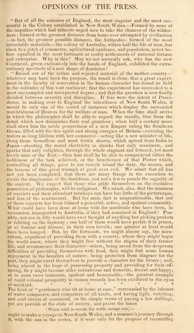 OPINIONS OF THE PRESS. “ But of all tlie colonies of England, the most singular and the most suc¬ cessful is the Colony established in New South Wales.—Formed by none of the impulses which had hitherto urged men to take the chances of the wilder¬ ness ; formed at the greatest distance from home ever attempted by civilization —in fact, the greatest possible distance, the Antipodes; formed of the most intractable materials,—the colony of Australia, within half the life of man, has risen to a pitch of commerce, agricultural opulence, and population, never be¬ fore equalled in the most fortunate or costly settlements of national fortune and enterprise. Why is this? May we not naturally ask, why has the new Continent, given exclusively into the hands of England, exhibited the extra¬ ordinary spectacle of a new shape of dominion? “ Raised out of the refuse and rejected material of the mother country — whatever may have been tlie purpose, the result is clear, that a great experi¬ ment in the faculty of renovation in the human character has found its field in the solitudes of this vast continent; that the experiment has succeeded to a most unexampled and unexpected degree ; and that the question is now finally decided between severity and discipline. If this were the intent of Provi¬ dence, in making over to England the inheritance of New South Wales, it would be only one of the crowd of instances which display the unwearied watchfulness of Heaven for the welfare of man. When the time shall arrive in which the philosopher shall be able to regard the results, free from the detail which now diminishes their real grandeur ; when half a century more shall show him the noble proportions of a new Empire ruling the Southern Ocean, filled with the free spirit and strong energies of Britain—covering the waters so long lifeless with her commerce—acting like a new minister of life, along those boundless and most fertile shores, which spread from India to Japan—shooting the moral electricity in shocks that only reanimate, and sparks that only enlighten, through the whole stagnant and fettered, yet most lovely zone of the East,—then first shall he be able to comprehend either the nobleness of the task achieved, or the beneficence of that Power which, controlling all things, gave to our remote island the duty, the means, and the honour of this great triumph of good over evil. We admit tliat all has not yet been completed, that there are many things in the execution to excite the displeasure of the fastidious, and not a few to puzzle the sagacity of the sapient. We expect that those who pride themselves on the exclusive possession of philosophy, will be indignant. We admit, also, that the manners of coiivicts and their attendant turnkeys can have but little of the picturesque, and less of the sentimental. But the main fact is unquestionable, that out of those convicts has been formed a powerful, active, and opulent community. hat could have been done at home with the multitude who have been, in succession, transported to Australia, if they had remained in England? Pos¬ sibly, not one in fifty would have ever thought of anything but picking pockets or robbing on the highway ; one half of them would have perished in prison, or of fainine and disease, in their own hovels ; one quarter at least would have been hanged. But, by the fortunate, we might almost say, the mira¬ culous, expedient of ])roviding them with a country, where they might begin the world anew, where they might live witliout the stigma of their former life, and recommence their character—where, being saved from the desperate difficulties of providing themselves with food, they might feel some human enjoyment in the beauties of nature ; being protected from disgrace for the past, tliey might exert themselves to provide a character for the future ; and, being placed in the hope of possessing property and providing for their ofi- spring, they might become alike industrious and domestic, decent and happy, or in some rarer iiistances, opulent and honourable,—the greatest example of rapid colonial prosperity in human records has been exhibited to the eyes of mankind. * *. *. ^ * *. » Tlie kind of “ gentlemen who sit at home at ease,’' surrounded hy the labours of water companies, and companies of all kinds, and having light, watching, and cool streets at command, on the simple terms of paying a few shillings, yet are peevish at the state of society, and praise the times ‘ \l’lien wild in woods the noble savage ran,’— ought to make a voyage to New South Wales, and a summer’s journey through it, with the sun in'the vertex, if it w'ere only for the purpose of reconciling