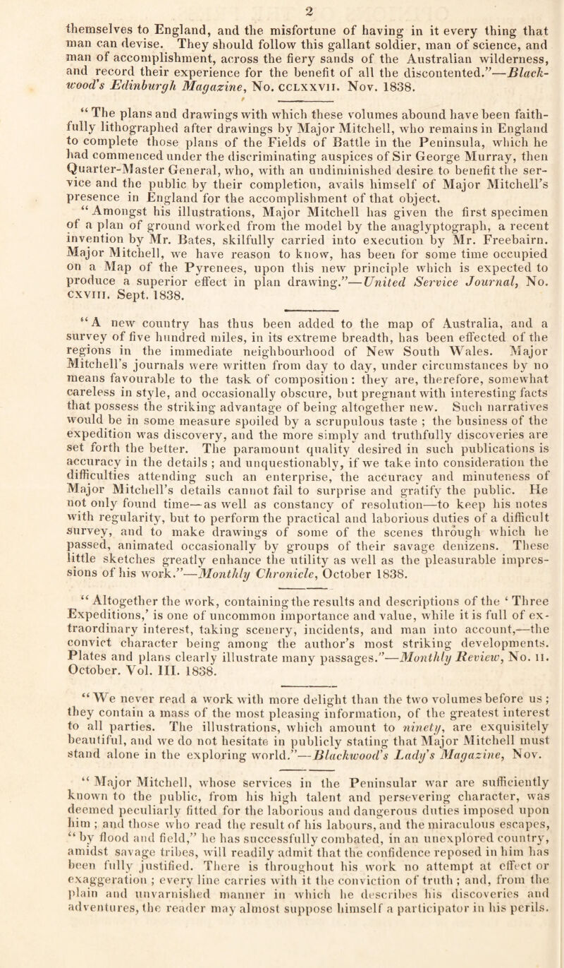 themselves to England, and the misfortune of having in it every thing that man can devise. They should follow this gallant soldier, man of science, and man of accomplishment, across the fiery sands of the Australian wilderness, and record their experience for the benefit of all the discontented.’^—Black¬ wood's Edinburgh Magazine, No. CCLXXVII. Nov. 1838. “ The plans and drawings with which these volumes abound have been faith¬ fully lithographed after drawings by Major Mitchell, who remains in England to complete those plans of the Fields of Battle in the Peninsula, which he had commenced under the discriminating auspices of Sir George Murray, then Quarter-Master General, who, with an undiniinished desire to benefit the ser¬ vice and the public by their completion, avails himself of Major Mitchell’s presence in England for the accomplishment of that object. “ Amongst his illustrations. Major Mitchell has given the first specimen of a plan of ground worked from the model by the anaglyptograph, a recent invention by Mr. Bates, skilfully carried into execution by Mr. Freebairn. Major Mitchell, we have reason to know, has been for some time occupied on a Map of the Pyrenees, upon this new principle which is expected to produce a superior effect in plan drawing.”—United Service Journal, No. cxviii. Sept. 1838. “A new country has thus been added to the map of Australia, and a survey of five hundred miles, in its extreme breadth, has been effected of the regions in the immediate neighbourhood of New South Wales. Major Mitchell’s journals were written from day to day, under circumstances by no means favourable to the task of composition: they are, therefore, somewhat careless in style, and occasionally obscure, but pregnant with interesting facts tliat possess the striking advantage of being altogether new. Such narratives would be in some measure spoiled by a scrupulous taste ; the business of the expedition M'as discovery, and the more simply and truthfully discoveries are set forth the better. The paramount quality desired in such publications is accuracy in the details ; and unquestionably, if we take into consideration the difficulties attending such an enterprise, the accuracy and minuteness of Major Mitchell’s details cannot fail to surprise and gratify the public. Fie not only found time—as well as constancy of resolution—to keep his notes with regularity, but to perform the practical and laborious duties of a difficult survey, and to make drawings of some of the scenes through which he passed, animated occasionally by groups of their savage denizens. These little sketches greatly enhance the utility as well as the pleasurable impres¬ sions of his work.”—Monthly Chronicle, October 1838. “ Altogether the work, containing the results and descriptions of the ‘ Three Expeditions,’ is one of uncommon importance and value, while it is full of ex¬ traordinary interest, taking scenery, incidents, and man into account,—the convict character being among the author’s most striking developments. Plates and plans clearly illustrate many passages.”—Monthly Review, No. ii. October. Vol. III. 1838. “We never read a work with more delight than the two volumes before us ; they contain a mass of the most pleasing information, of the greatest interest to all parties. The illustrations, which amount to ninety, are exquisitely beautiful, and we do not hesitate in publicly stating that Major Mitchell must stand alone in the exploring world.”—Blackwood's Lady's Magazine, Nov. “ Major Mitchell, whose services in the Peninsular war are sufficiently known to the public, from his high talent and persevering character, was deemed peculiarly fitted for the laborious and dangerous duties imposed upon him ; and those who read the re.snlt of his labours, and the miraculous escapes, “ by flood and field,” he has successfully combated, in an unexplored country, amidst savage tribes, will readily admit that the confidence reposed in him has been fully justified. There is throughout his work no attempt at elFect or exaggeration ; every line carries with it the conviction of truth ; and, from the l>lain and unvarnished manner in which he desciibes bis discoveries and adventures, the reader may almost suppose himself a participator in his perils.