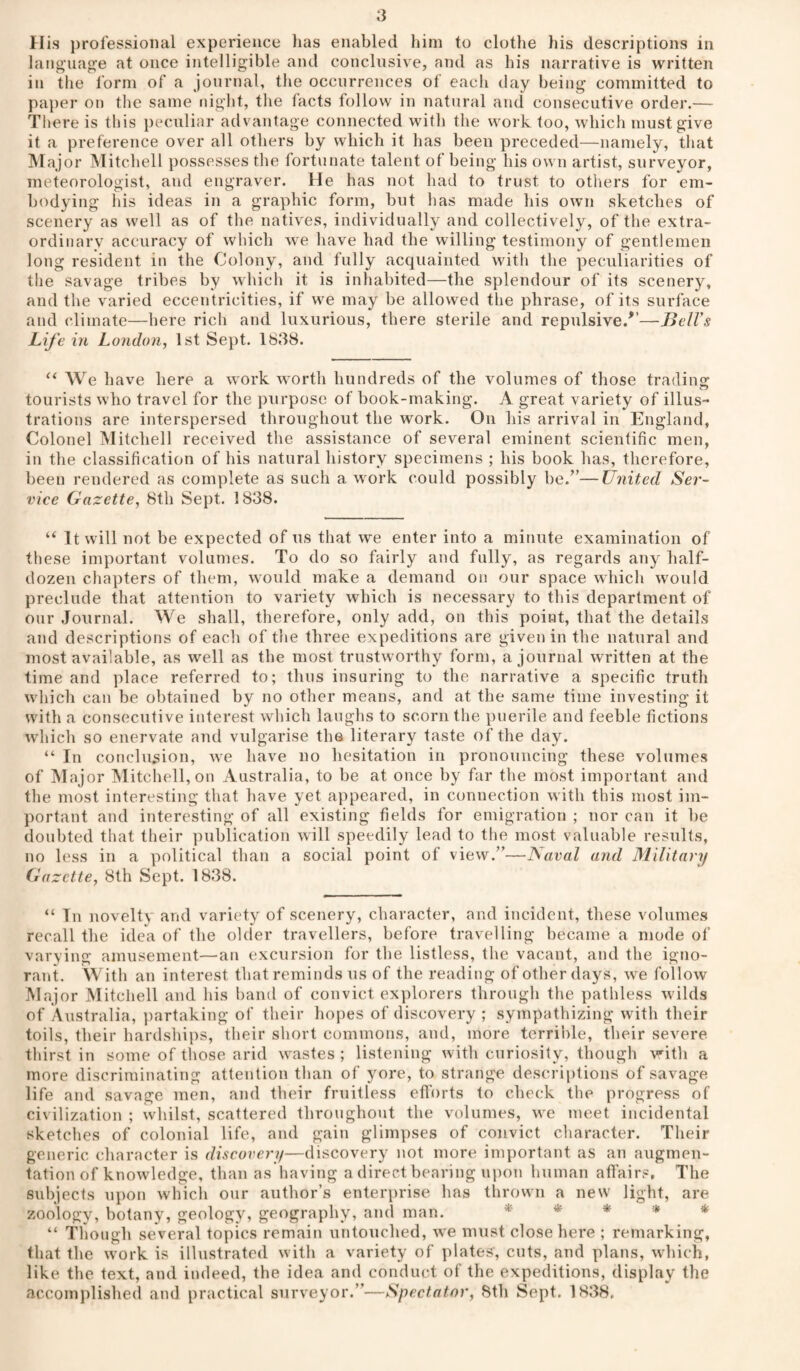 His professional experience lias enabled liini to clothe liis descriptions in languao’e at once intelligible and conclusive, and as bis narrative is written in the form of a journal, the occurrences of each day being committed to pajier on the same night, the facts follow in natural and consecutive order.— Tliere is this peculiar advantage connected with the work too, which must give it a preference over all others by which it has been preceded—namely, that Major Mitchell possesses the fortunate talent of being his own artist, surveyor, meteorologist, and engraver. He has not had to trust to others for em¬ bodying his ideas in a graphic form, but has made bis own sketches of scenery as well as of the natives, individually and collectively, of the extra¬ ordinary accuracy of which we have had the willing testimony of gentlemen long resident in the Colony, and fully acquainted with the peculiarities of the savage tribes by which it is inhabited—the splendour of its scenery, and the varied eccentricities, if we may be allowed the phrase, of its surface and climate—here ricli and luxurious, there sterile and repulsive/’—BelTs Life in London, 1st Sept. 1838. “ We h ave here a work worth hundreds of the volumes of those tradino* tourists who travel for the purpose of book-making. A great variety of illus¬ trations are interspersed throughout the work. On his arrival in England, Colonel Mitchell received the assistance of several eminent scientific men, in the classification of his natural history specimens ; his book has, therefore, been rendered as complete as such a work could possibly be.”—United Ser¬ vice Gazette, 8th Sept. 1838. “ It will not be expected of us that we enter into a minute examination of these important volumes. To do so fairly and fully, as regards any half- dozen chapters of them, would make a demand on our space which would preclude that attention to variety which is necessary to this department of our Journal. We shall, therefore, only add, on this point, that the details and descriptions of each of the three expeditions are given in the natural and most available, as well as the most trustworthy form, a journal written at the time and place referred to; thus insuring to the narrative a specific truth which can be obtained by no other means, and at the same time investing it with a consecutive interest which laughs to scorn the puerile and feeble fictions which so enervate and vulgarise the literary taste of the day. “ In conclusion, we have no hesitation in pronouncing these volumes of Major Mitchell, on Australia, to be at once by far the most important and the most interesting that have yet appeared, in connection with this most im¬ portant and interesting of all existing fields for emigration ; nor can it be doubted that their publication will speedily lead to the most valuable results, no less in a political than a social point of view.”—JSaval and Military Gazette, 8th Sept. 1838. “ In novelty and variety of scenery, character, and incident, these volumes recall the idea of the older travellers, before travelling became a mode of varying amusement—ati excursion for the listless, the vacant, and the igno¬ rant. With an interest that reminds us of the reading of other days, we follow Major Mitchell and his band of convict ex])lorers through the pathless wilds of Australia, partaking of their hopes of discovery ; sympathizing with their toils, their hardships, their short commons, and, more terrible, their severe thirst in some of those arid wastes ; listening with curiosity, though with a more discriminating attention than of yore, to strange descriptions of savage life and savage men, and their fruitless ettorts to check the progress of civilization ; whilst, scattered throughout the volumes, we meet incidental sketches of colonial life, and gain glimpses of convict character. Their generic character is discovery—discovery not more important as an augmen¬ tation of knowledge, than as having a direct bearing upon human affairs, The subjects upon which our author’s enter\)rise has thrown a new light, are zoology, botany, geology, geography, and man. *' * * * * “ Though several topics remain untouched, we must close here ; remarking, that the work is illustrated with a variety of plates, cuts, and plans, which, like the text, and indeed, the idea and conduct of the expeditions, display the accom))lished and practical surveyor.”—Spectator, 8th Sept. 1838,