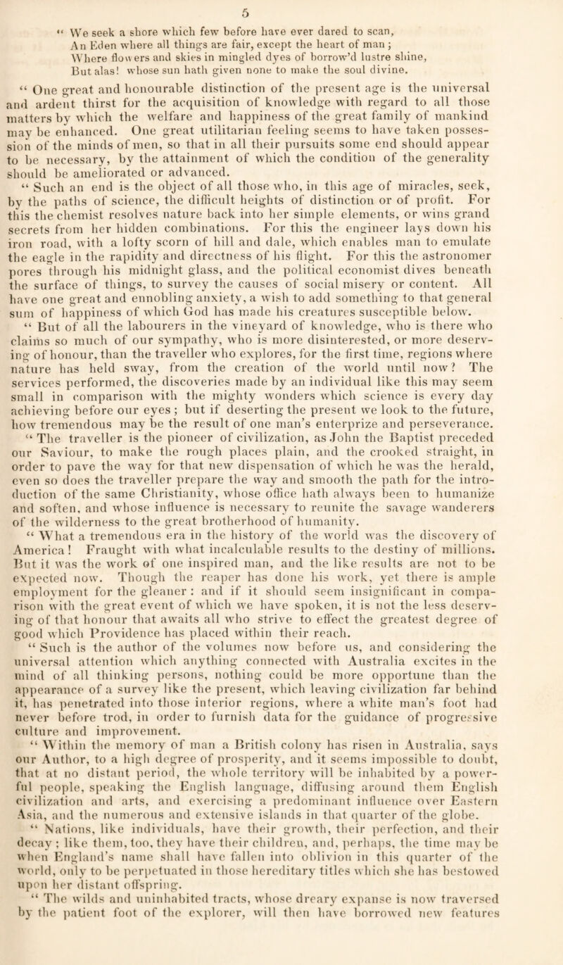 “ VVe seek a shore wliich few before have ever dared to scan. An Eden where all things are fair, except the heart of man ; Where flow ers and skies in mingled dyes of borrow’d lustre shine, Butalas! whose sun hath given none to make the soul divine. “ One great and honourable distinction of the present age is the universal and ardent thirst for the acquisition of knowledge with regard to all those matters by which the welfare and happiness of the great family of mankind may he enhanced. One great utilitarian feeling seems to have taken posses¬ sion of the minds of men, so that in all their pursuits some end should appear to he necessary, hy the attainment of which the condition of the generality should be ameliorated or advanced. “ Such an end is the object of all those who, in this age of miracles, seek, hy the paths of science, the difficult heights of distinction or of profit. For tliis the chemist resolves nature back into her simple elements, or wins grand secrets from her hidden combinations. For this the engineer lays down his iron road, with a lofty scorn of hill and dale, which enables man to emulate the eagle in the rapidity and directness of his flight. For this the astronomer pores through his midnight glass, and the political economist dives beneath the surface of things, to survey the causes of social misery or content. All have one great and ennobling anxiety, a wish to add something to that general Slim of happiness of which God has made his creatures susceptible below. “ But of all the labourers in the vineyard of knowledge, who is there who claiiiis so much of our sympathy, who is more disinterested, or more deserv¬ ing of honour, than the traveller who explores, for the first time, regions where nature has held sway, from the creation of the world until now? The services performed, the discoveries made by an individual like this may seem small in comparison with the mighty wonders which science is every day achieving before our eyes ; but if deserting the present we look to the future, how tremendous may be the result of one man’s enterprize and perseverance. “ The traveller is the pioneer of civilization, as .John the Baptist preceded our Saviour, to make tlie rough places plain, and the crooked straight, in order to pave the way for that new dispensation of wdiich he w as the herald, even so does the traveller prepare the way and smooth the path for the intro¬ duction of the same Christianity, whose office hath always been to humanize and soften, and whose influence is necessary to reunite the savage w'anderers of the wilderness to the great brotherhood of humanity. “ What a tremendous era in the history of the wmrld w as the discovery of America ! Fraught with what incalculable results to the destiny of millions. But it was the work of one inspired man, and the like results are not to be expected now'. Though the reaper has done his wmrk, yet there is ample employment for the gleaner : and if it should seem insignificant in compa¬ rison with the great event of which we have spoken, it is not the less deserv¬ ing of that honour that awaits all wdio strive to effect the greatest degree of good which Providence has placed within their reach. “ Such is the author of the volumes now before us, and considering the universal attention which anything connected with Australia excites in the mind of all thinking persons, nothing could be more opportune than the appearance of a survey like the present, wdiich leaving civilization far behind it, has penetrated into those inferior regions, wdiere a white man’s foot had never before trod, in order to furnish data for the guidance of progressive culture and improvement. “ Within the memory of man a British colony has risen in Australia, says our Author, to a high degree of prosperity, and it seems inqiossible to doubt, that at no distant period, the wdiole territory will be inhabited by a pow'er- fnl people, speaking the English language, diffusing around them English civilization and arts, and exercising a predominant influence over Eastern Asia, and the numerous and extensive islands in that ([uarter of the globe. “ Nations, like individuals, have their growth, their perfection, and tlieir decay ; like them, too, they have their children, and, ])erhaps, the time may be when England’s name shall have fallen into oblivion in this (piarter of the world, only to be pei'iietuated in those hereditary titles w hich she has bestowed upon her distant offspring. “ The wilds and uninhabited tracts, whose dreary expanse is now^ traversed b}' the patient foot of the explorer, will then have borroived new' features