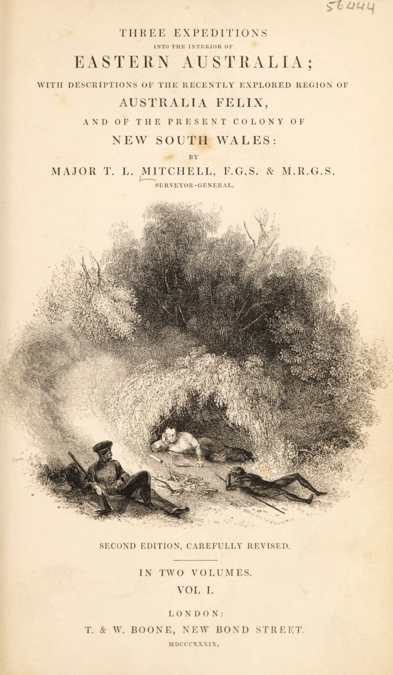 iTc : THREE EXPEDiriOXS INTO THE INTERIOR OF EASTERN AUSTRALIA; WITH DESCRIPTIONS OF THE RECENTLY EXPLORED REGION OF AUSTRALIA FELIX, RESENT COLONY OF UTEl WALES: BY HELL, E.G.S. cX M.R.G.S. SURVEYOR-GENERAL, AND OF THE P NEW SO MAJOR T. L. MITC SECOND EDITION, CAREFULLY REVISED. IN rwo VOLUMES. VOL 1. L O N I) () N : T. N' W. BOONE, NEW BOND STREET. M UCCCXXMX