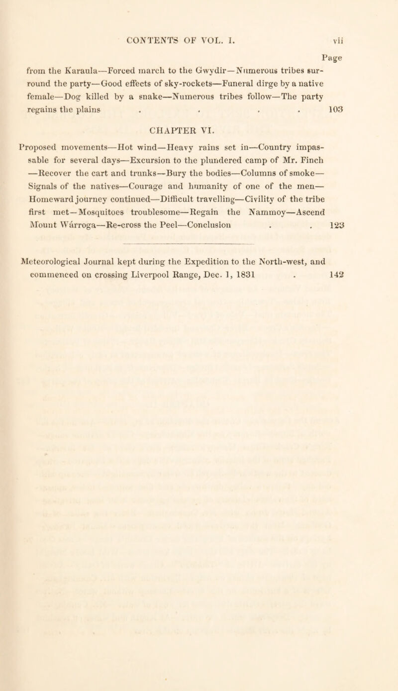 Page from the Karaula—Forced march to tlie Gvvydir—Numerous tribes sur¬ round the party—Good effects of sky-rockets—Funeral dirge by a native female—Dog killed by a snake—Numerous tribes follow—The party regains the plains . . . . 103 CHAPTER VI. Proposed movements—Hot wind—Heavy rains set in—Country impas¬ sable for several days—Excursion to the plundered camp of Mr. Finch —Recover the cart and trunks—Bury the bodies—Columns of smoke— Signals of the natives—Courage and humanity of one of the men— Homeward journey continued—Difficult travelling—Civility of the tribe first met—Mosquitoes troublesome—Regain the Nammoy—Ascend Mount Warroga—Re-cross the Peel—Conclusion . . 123 Meteorological Journal kept during the Expedition to the North-west, and commenced on crossing Liverpool Range, Dec. 1, 1831 . 14fl