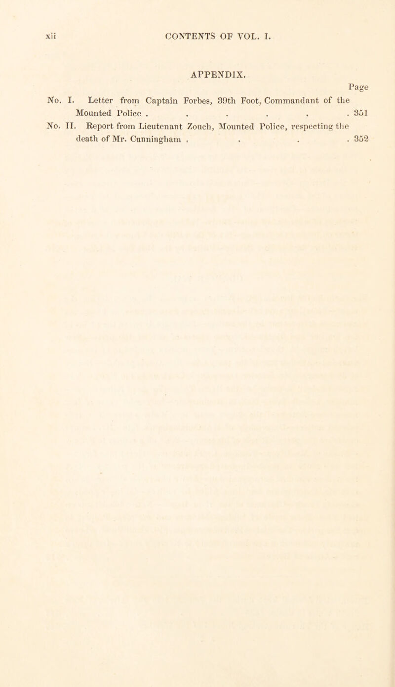 APPENDIX. Page No. I. Letter from Captain Forbes, 39th Foot, Commandant of the Mounted Police ...... 351 No. II. Report from Lieutenant Zouch, Mounted Police, respecting the death of Mr. Cunningham . . . . 352