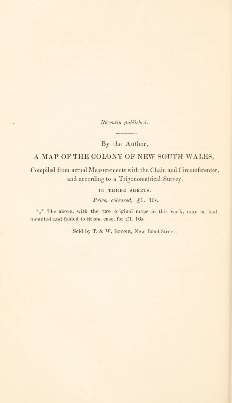 Recently jmblished. By the Author, A MAP OF THE COLONY OF NEW SOUTH WALES, Compiled from actual Measurements with the Chain and Circumferenter, and according to a Trigonometrical Survey. IN THREE SHEETS. Price, coloured, £1. 10^. The above, with the two original maps in this work, may be hnd, mounted and folded to fit one case, for £1, 16s. Sold by T, & W. Boone, New Bond Street,