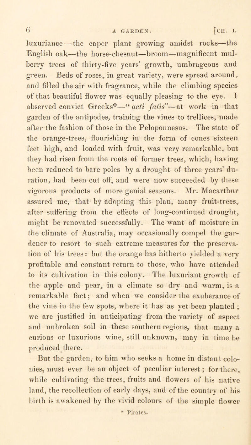 luxuriance — the caper plant growing amidst rocks—the English oak—the horse-chesnut—broom—magnificent mul¬ berry trees of thirty-five years’ growth, umbrageous and green. Beds of roses, in great variety, were spread around, and filled the air with fragrance, while the climbing species of that beautiful fiower was equally pleasing to the eye. I observed convict Greeks^—acti fails ^—at work in that garden of the antipodes, training the vines to trellices, made after the fashion of those in the Peloponnesus. The state of the orange-trees, flourishing in the form of cones sixteen feet high, and loaded with fruit, was very remarkable, but they had risen from the roots of former trees, which, having been reduced to bare poles by a drought of three years’ du¬ ration, had been cut off, and were now succeeded by these vigorous products of more genial seasons. Mr. Macarthur assured me, that by adopting this plan, many fruit-trees, after suffering from the effects of long-continued drought, might be renovated successfully. The want of moisture in the climate of Australia, may occasionally compel the gar¬ dener to resort to such extreme measures for the preserva¬ tion of his trees r but the orange has hitherto yielded a very profitable and constant return to those, who have attended to its cultivation in this colony. The luxuriant growth of the apple and pear, in a climate so dry and warm, is a remarkable fact; and when we consider the exuberance of the vine in the few spots, where it has as yet been planted ; we are justified in anticipating from the variety of aspect and unbroken soil in these southern regions, that many a curious or luxurious wine, still unknown, may in time be produced there. But the garden, to him who seeks a home in distant colo¬ nies, must ever be an object of peculiar interest; for there, while cultivating the trees, fruits and flowers of his native land, the recollection of early days, and of the country of his birth is awakened by the vivid colours of the simple flower * Pirates.