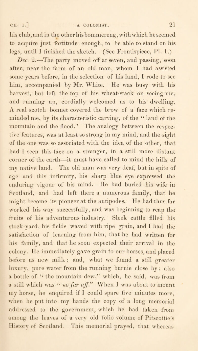 Ills club, and in the other his bommereng, with which beseemed to acquire just fortitude enough, to be able to stand on his legs, until I finished the sketch. (See Frontispiece, PL 1.) Dec 2.—The party moved off at seven, and passing, soon after, near the farm of an old man, whom I had assisted some years before, in the selection of his land, I I’ode to see him, accompanied by Mr. White. He was busy with his harvest, but left the top of his wheat-stack on seeing me, and running up, cordially welcomed us to his dwelling. A real scotch bonnet covered the brow of a face which re¬ minded me, by its characteristic carving, of the “ land of the mountain and the flood.” The analogy between the respec¬ tive features, was at least so strong in my mind, and the sight of the one was so associated with the idea of the other, that had I seen this face on a stranger, in a still more distant corner of the earth—it must have called to mind the hills of my native land. The old man was very deaf, but in spite of age and this infirmity, his sharp blue eye expressed the endurino* vigour of his mind. He had buried his wife in ^ O Scotland, and had left there a numerous family, that he might become its pioneer at the antipodes. He had thus far worked his way successfully, and was beginning to reap the fruits of his adventurous industry. Sleek cattle filled his stock-yard, his fields waved with ripe grain, and I had the satisfaction of learning from him, that he had written for his family, and that he soon expected their arrival in the colony. He immediately gave grain to our horses, and placed before us new milk; and, what we found a still greater luxury, pure water from the running burnie close by ; also a bottle of the mountain dew,” which, he said, was from a still which was “ no far affJ’ When I was about to mount my horse, he enquired if I could spare five minutes more, when he put into my hands the copy of a long memorial addressed to the government, which he had taken from among the leaves of a very old folio volume of Pitscottie’s Histoi’y of Scotland. This memorial prayed, that whereas