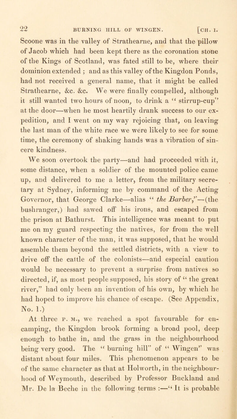 Scoone was in the valley of Strathearne, and that the pillow of Jacob which had been kept there as the coronation stone of the Kings of Scotland, was fated still to be, where their dominion extended ; and as this valley of the Kingdon Ponds, had not received a general name, that it might be called Strathearne, &c. (&c. We were finally compelled, although it still wanted two hours of noon, to drink a ‘‘ stirrup-cup” at the door—when he most heartily drank success to our ex¬ pedition, and I went on my way rejoicing that, on leaving the last man of the white race we were likely to see for some time, the ceremony of shaking hands was a vibration of sin¬ cere kindness. We soon overtook the party—and had proceeded with it, some distance, when a soldier of the mounted police came up, and delivered to me a letter, from the military secre¬ tary at Sydney, informing me by command of the Acting Governor, that George Clarke—alias “ the JBarher^'—(the bushranger,) had sawed off his irons, and escaped from the prison at Bathurst. This intelligence was meant to put me on my guard respecting the natives, for from the well known character of the man, it was supposed, that he would assemble them beyond the settled districts, with a view to drive off the cattle of the colonists—and especial caution would be necessary to prevent a surprise from natives so directed, if, as most people supposed, his story of the great river,” had only been an invention of his own, by which he had hoped to improve his chance of escape. (See Appendix, No. 1.) At three p. m., we reached a spot favourable for en¬ camping, the Kingdon brook forming a broad pool, deep enough to bathe in, and the grass in the neighbourhood being very good. The burning hill” of “ Wingen” was distant about four miles. This phenomenon appears to be of the same character as that at Holworth, in the neighbour¬ hood of Weymouth, described by Professor Buckland and Mr. De la Beche in the following terms :—“ It is probable