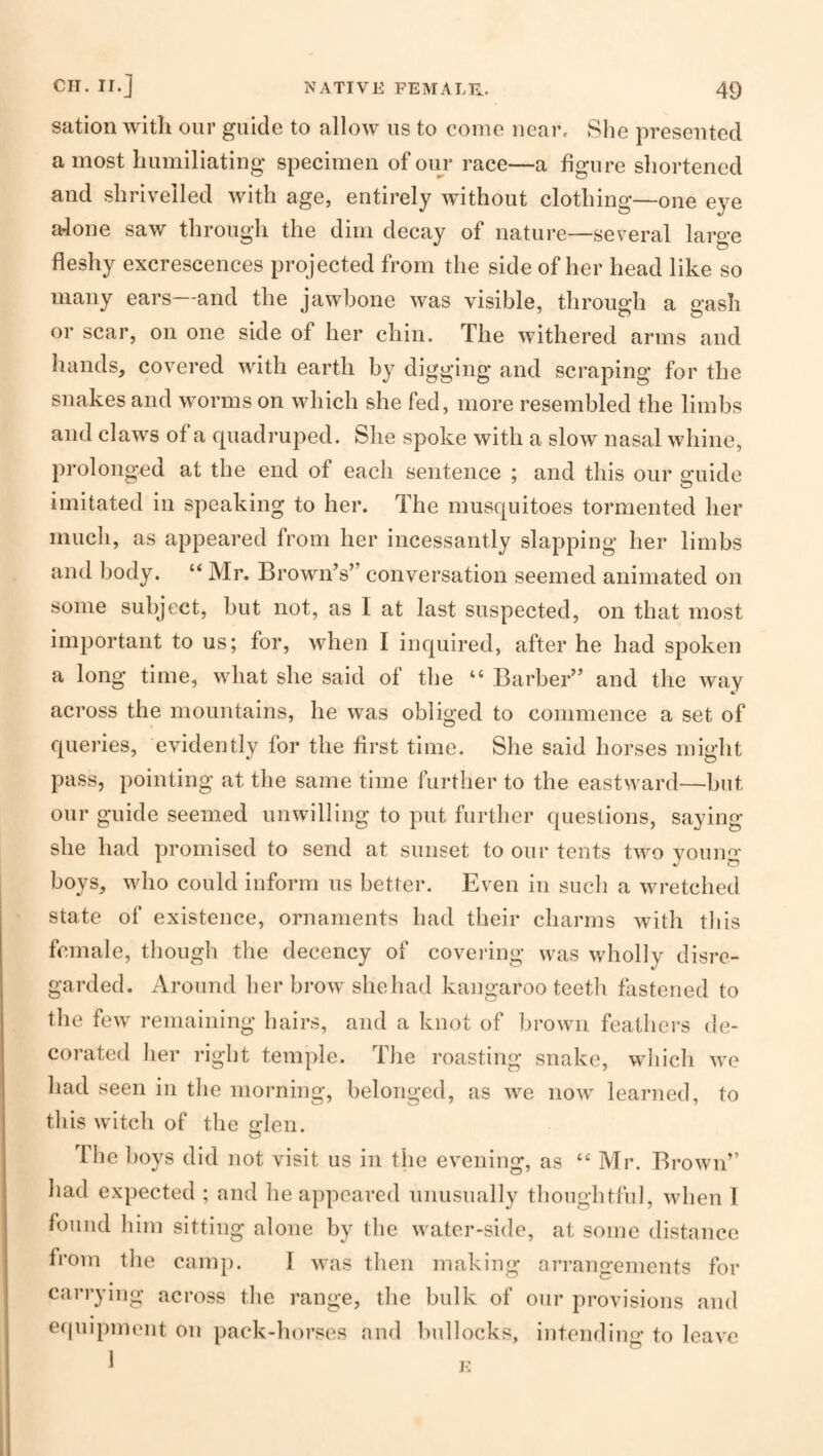 sation with our guide to allow us to come near. She presented a most humiliating specimen of our race—a figure shortened and shrivelled with age, entirely without clothing—one eye aJone saw through the dim decay of nature—several large fleshy excrescences projected from the side of her head like so many ears and the jawbone was visible, through a gash or scar, on one side of her chin. The withered arms and hands, covered with earth by digging and scraping for the snakes and worms on which she fed, more resembled the limbs and claws of a quadruped. She spoke with a slow nasal whine, prolonged at the end of each sentence ; and this our guide imitated in speaking to her. The musquitoes tormented her much, as appeared from her incessantly slapping her limbs and body. “ Mr. Brown’s” conversation seemed animated on some subject, but not, as I at last suspected, on that most important to us; for, when I inquired, after he had spoken a long time, what she said of the “ Barber” and the way across the mountains, he was obliged to commence a set of queries, evidently for the first time. She said horses might pass, pointing at the same time further to the eastward—but our guide seemed unwilling to put further questions, saying she had promised to send at sunset to our tents two young boys, who could inform us better. Even in such a wretched state of existence, ornaments had their charms with tliis female, though the decency of covering was wholly disre¬ garded. Around lier brow she had kangaroo teetli fastened to the few remaining hairs, and a knot of brown feathers de- coi’ated her right temple. The roasting snake, wliich we had seen in the morning, belonged, as we now learned, to tliis witch of the Gflen. The boys did not visit us in the evening, as “ Mr. Brown” had expected ; and he appeared unusually thoughtful, when 1 found him sitting alone by the water-side, at some distance from the canq). 1 was then making arrangements for carrying across the range, the bulk of our provisions and ecpiipment on pack-horses and bullocks, intendim>* to leave 1 E