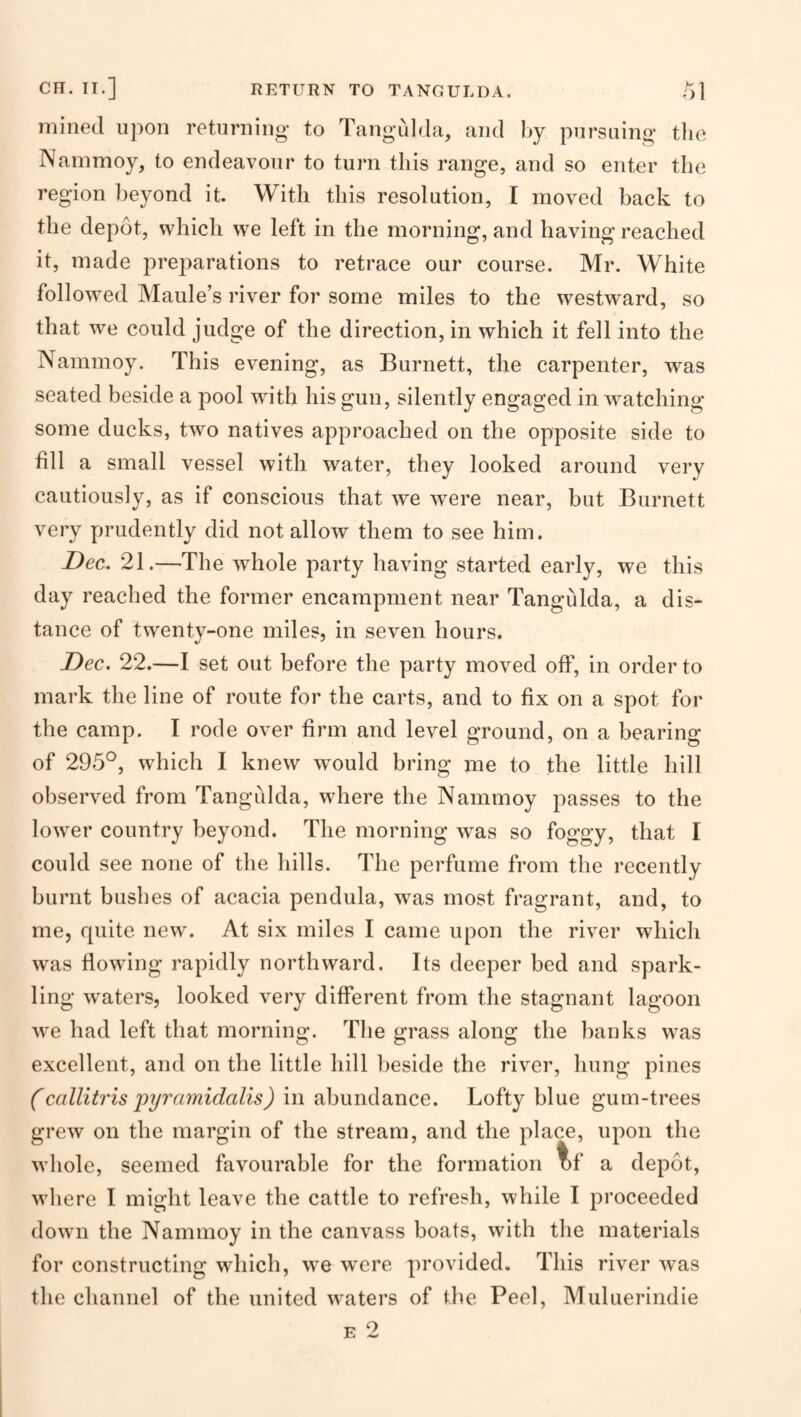 mined upon retiirniiig to Tangulda, and by piirsaing tlie Nammoy, to endeavour to turn tliis range, and so enter the region beyond it With this resolution, I moved back to the depot, which we left in the morning, and having reached it, made preparations to retrace our course. Mr. White follow^ed Maule’s river for some miles to the westward, so that we could judge of the direction, in which it fell into the Nammoy. This evening, as Burnett, the carpenter, was seated beside a pool with his gun, silently engaged in watching some ducks, two natives approached on the opposite side to fill a small vessel with water, they looked around very cautiously, as if conscious that we were near, but Burnett very prudently did not allow them to see him. Dec. 21.—The whole party having started early, we this day reached the former encampment near Tangulda, a dis¬ tance of twenty-one miles, in seven hours. Dec. 22.—I set out before the party moved off, in order to mark the line of route for the carts, and to fix on a spot for the camp. I rode over firm and level ground, on a bearing of 295°, which I knew would bring me to the little hill observed from Tangulda, where the Nammoy passes to the lower country beyond. The morning was so foggy, that I could see none of the hills. The perfume from the recently burnt bushes of acacia pendula, was most fragrant, and, to me, quite new. At six miles I came upon the river which was flowing rapidly northward. Its deeper bed and spark¬ ling waters, looked very different from the stagnant lagoon we had left that morning. The grass along the banks was excellent, and on the little hill beside the river, hung pines (callitris 'pyramidalis) in abundance. Lofty blue gum-trees grew on the margin of the stream, and the place, upon the whole, seemed favourable for the formation l)f a depot, wliere I might leave the cattle to refresh, while I proceeded down the Nammoy in the canvass boats, with the materials for constructing which, we were provided. This river was the channel of the united waters of the Peel, Muluerindie