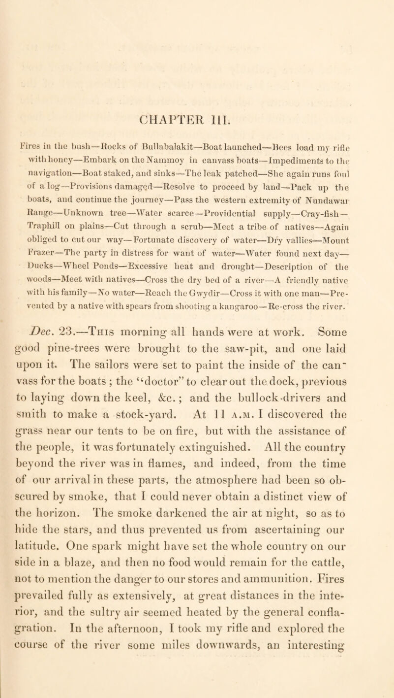 CHAPTER III. Fires in the bush—Rocks of Biillabalakit—Boat launched—Bees load my ride with honey—Embark on the Nammoy in canvass boats—Impediments to the navigation—Boat staked, and sinks—The leak patched—She again runs foul of a log—Provisions damaged—Resolve to proceed by land—Pack up the boats, and continue the journey—Pass the western extremity of Nundawar Range—Unknown tree—Water scarce—Providential supply—Cray-fish — Traphill on plains—Cut through a scrub—Meet a tribe of natives—Again obliged to cut our w'ay—Fortunate discovery of water—Dry vallies—Mount Frazer—The party in distress for want of water—Water found next day— Ducks—Wheel Ponds—Excessive heat and drought—Description of the woods—Meet with natives—Cross the dry bed of a river—A friendly native with his family—No water—Reach the Gwydir—Cross it with one man—Pre¬ vented by a native with spears from shooting a kangaroo—Re-cross the river. Dec. 23.—This morning all hands were at work. Some good pine-trees were brought to the saw-pit, and one laid upon it. The sailors were set to paint the inside of the can vass for the boats ; the “doctor” to clear out the dock, previous to laying down the keel, &;c.; and the bullock-drivers and smith to make a stock-yard. At 11 a.m. I discovered the grass near our tents to be on fire, but with the assistance of the people, it was fortunately extinguished. All the country beyond the river was in flames, and indeed, from the time of our an-ival in these parts, the atmosphere had been so ob¬ scured by smoke, that I could never obtain a distinct view of the horizon. The smoke darkened the air at night, so as to bide the stars, and thus prevented us from ascertaining our latitude. One sjiark might have set the whole country on our side in a blaze, and then no food would remain for the cattle, not to mention the danger to our stores and ammunition. Fires pr evailed fully as extensively, at great distances in the inte¬ rior, and the sulti*y air seemed heated by the general confla¬ gration. In the afternoon, I took my rifle and explored the course of the river some miles downw’ards, an interesting