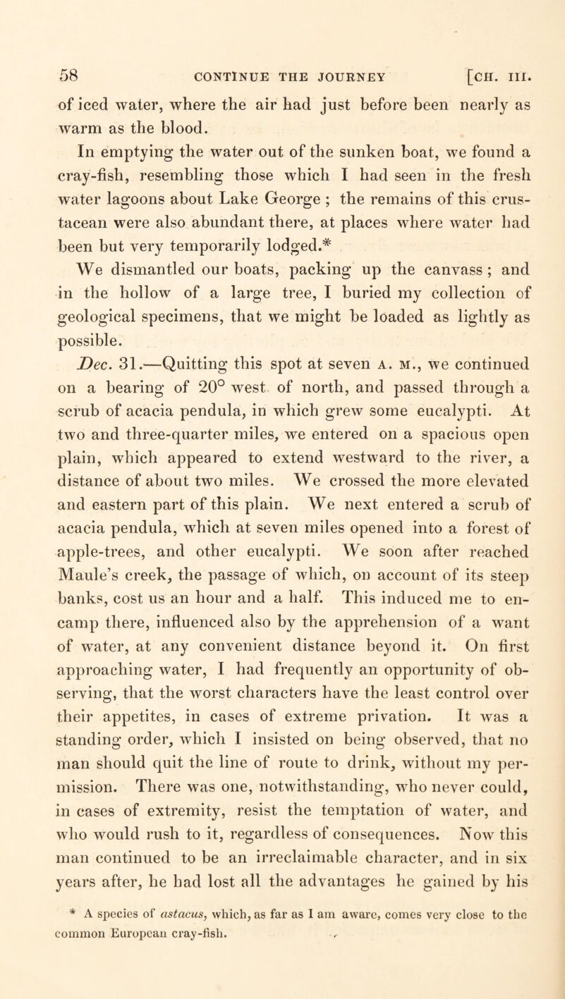 of iced water, where the air had just before been nearly as warm as the blood. In emptying the water out of the sunken boat, we found a cray-fish, resembling those which I had seen in the fresh water lagoons about Lake George ; the remains of this crus¬ tacean were also abundant there, at places where water had been but very temporarily lodged.^ We dismantled our boats, packing up the canvass ; and in the hollow of a large tree, I buried my collection of geological specimens, that we might be loaded as lightly as possible. Dec. 31.—Quitting this spot at seven a. m., we continued on a bearing of 20° west of north, and passed through a scrub of acacia pendula, in which grew some eucalypti. At two and three-quarter miles, we entered on a spacious open plain, which appeared to extend westward to the river, a distance of about two miles. We crossed the more elevated and eastern part of this plain. We next entered a scrub of acacia pendula, which at seven miles opened into a forest of apple-trees, and other eucalypti. We soon after reached Maule’s creek, the passage of which, on account of its steep banks, cost us an hour and a half. This induced me to en¬ camp there, influenced also by the apprehension of a want of water, at any convenient distance beyond it. On first approaching water, I had frequently an opportunity of ob¬ serving, that the worst characters have the least control over their appetites, in cases of extreme privation. It was a standing order, which I insisted on being observed, that no man should quit the line of route to drink, without my per¬ mission. There was one, notwithstanding, who never could, in cases of extremity, resist the temptation of water, and who would rush to it, regardless of consequences. Now this man continued to be an irreclaimable character, and in six years after, he had lost all the advantages he gained by his * A species of astacus, which, as far as I am aware, comes very close to the common European cray-fish.