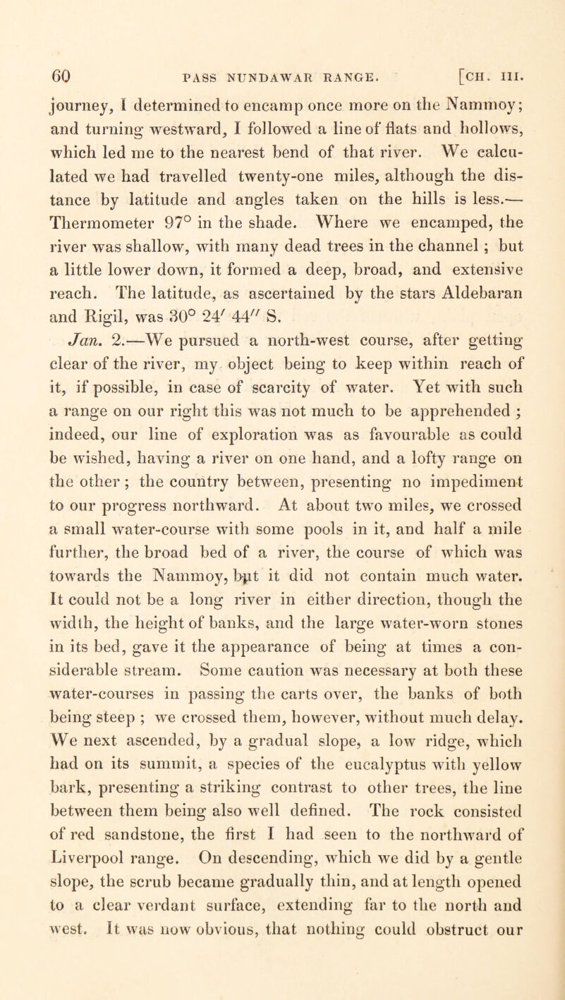 journey, I determined to encamp once more on the Nammoy; and turning westward, I followed a line of flats and hollows, which led me to the nearest bend of that river. We calcu¬ lated we had travelled twenty-one miles, although the dis¬ tance by latitude and angles taken on the hills is less.-— Thermometer 97° in the shade. Where we encamped, the river was shallow, with many dead trees in the channel ; but a little lower down, it formed a deep, broad, and extensive reach. The latitude, as ascertained by the stars Aldebaran and Rigil, was .30° 24'^ 44^^^ S. Jan. 2.—We pursued a north-west course, after getting clear of the river, my object being to keep within reach of it, if possible, in case of scarcity of water. Yet with such a range on our right this was not much to be apprehended ; indeed, our line of exploration was as favourable as could be wished, having a river on one hand, and a lofty range on the other; the country between, presenting no impediment to our progress northward. At about two miles, we crossed a small water-course with some pools in it, and half a mile further, the broad bed of a river, the course of which was towards the Nammoy, bpt it did not contain much water. It could not be a long river in either direction, though the width, the height of banks, and the large water-worn stones in its bed, gave it the appearance of being at times a con¬ siderable stream. Some caution was necessary at both these water-courses in passing the carts over, the banks of both being steep ; we crossed them, however, without much delay. We next ascended, by a gradual slope, a low ridge, which had on its summit, a species of the eucalyptus with yellow bark, presenting a striking contrast to other trees, the line between them being also well defined. The rock consisted of red sandstone, the first I had seen to the northward of Liverpool range. On descending, which we did by a gentle slope, the scrub became gradually thin, and at length opened to a clear vei'dant suidace, extending far to the north and west. It was now obvious, that nothing could obstruct our