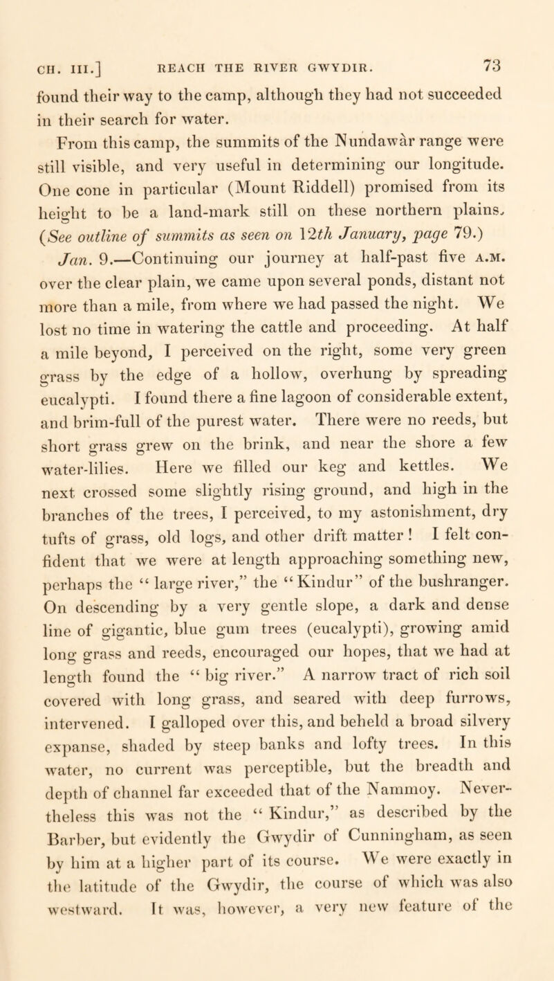 found their way to the camp, although they had not succeeded in their search for water. From this camp, the summits of the Nundawar range were still visible, and very useful in determining our longitude. One cone in particular (Mount Kiddell) promised from its lieio-ht to be a land-mark still on these northern plains. (See outline of summits as seen on \2th January, page 79.) Jan. 9.—Continuing our journey at half-past five a.m. over the clear plain, we came upon several ponds, distant not more than a mile, from where we had passed the night. We lost no time in watering the cattle and proceeding. At half a mile beyond, I perceived on the right, some very green grass by the edge of a hollow, overhung by spreading eucalypti. I found there a fine lagoon of considerable extent, and brim-full of the purest water. There were no reeds, but short grass grew on the brink, and near the shore a few water-lilies. Here we filled our keg and kettles. We next crossed some slightly rising ground, and high in the branches of the trees, I perceived, to my astonishment, dry tufts of grass, old logs, and other drift matter ! I felt con¬ fident that we were at length approaching something new, perhaps the “ large river,” the “Kindur” of the bushranger. On descending by a very gentle slope, a dark and dense line of gigantic, blue gum trees (eucalypti), growing amid long grass and reeds, encouraged our hopes, that we had at length found the “ big river.” A narrow tract of rich soil covered with long grass, and seared with deep furrows, intervened. I galloped over this, and beheld a broad silvery expanse, shaded by steep banks and lofty trees. In this water, no current was perceptible, but the breadth and depth of channel far exceeded that of the Nammoy. Never¬ theless this was not the “ Kindur,” as described by the Barber, but evidently the Gwydir of Cunningham, as seen by him at a higher part of its course. W e were exactly in the latitude of the Gwjdir, the course of which was also vv(‘stward. It was, liowever, a very new feature of the