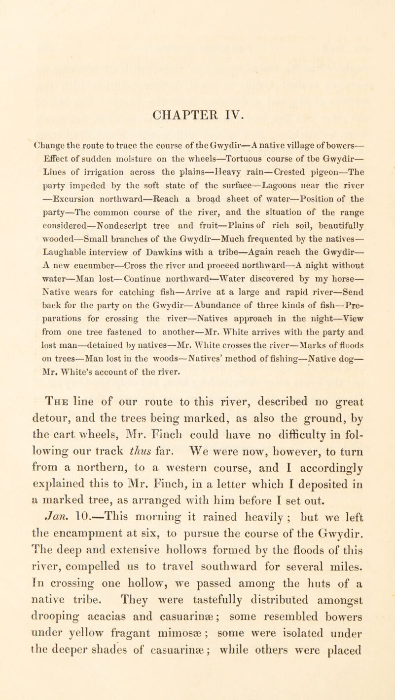 CHAPTER IV. Change the route to trace the course of the Gwydir—A native village of bowers— Effect of sudden moisture on the wheels—^Tortuous course of the Gwydir— Lines of irrigation across the plains—Heavy rain—Crested pigeon—The party impeded by the soft state of the surface—Lagoons near the river —Excursion northward—Reach a broad sheet of water—Position of the party—The common course of the river, and the situation of the range considered—Nondescript tree and fruit—Plains of rich soil, beautifully wooded—Small branches of the Gwydir—Much frequented by the natives— Laughable interview of Dawkins with a tribe—Again reach the Gwydir— A new cucumber—Cross the river and proceed northward—A night without water—Man lost—Continue northward-—Water discovered by my horse— Native wears for catching fish—Arrive at a large and rapid river—Send back for the party on the Gwydir—Abundance of three kinds of fish—Pre¬ parations for crossing the river—Natives approach in the night—View from one tree fastened to another—Mr. White arrives with the party and lost man—detained by natives—Mr. White crosses the river—Marks of floods on trees—Man lost in the woods—Natives’ method of fishing—Native dog— Mr. White’s account of the river. The line of our route to this river, described no great detour, and the trees being marked, as also the ground, by the cart wheels, Mr. Finch could have no difficulty in fol¬ lowing our track thus far. We were now, however, to turn from a northern, to a western course, and I accordingly explained this to Mr. Finch, in a letter which I deposited in a marked tree, as arranged with him before I set out. Jan. 10.—This morning it rained heavily ; but we left the encampment at six, to pursue the course of the Gwydir. The deep and extensive hollows formed by the floods of this river, compelled us to travel southward for several miles. In crossing one hollow, we passed among the huts of a native tribe. They were tastefully distributed amongst drooping acacias and casuarinse; some resembled bowers under yellow fragant miinosee ; some were isolated under the deeper shades of casuarinai; while others were placed