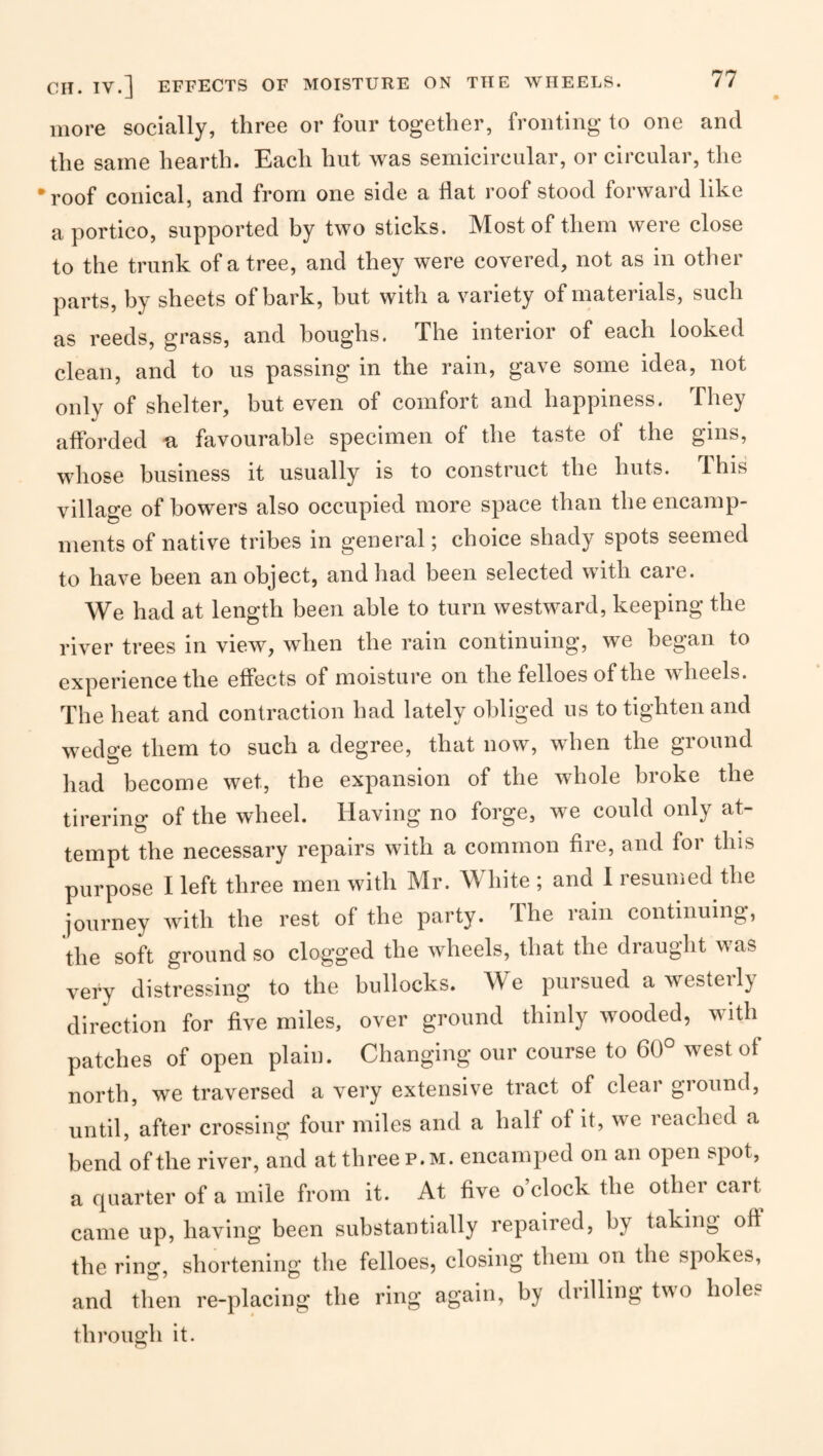 Cn. IV.] EFFECTS OF MOISTURE ON THE WHEELS. more socially, three or four together, fronting to one and the same hearth. Each hut was semicircular, or circular, the •roof conical, and from one side a Hat roof stood forward like a portico, supported by two sticks. Most of them were close to the trunk of a tree, and they were covered, not as in other parts, by sheets of bark, hut with a variety of materials, such as reeds, grass, and boughs. The interior of each looked clean, and to us passing in the rain, gave some idea, not only of shelter, but even of comfort and happiness. They afforded u favourable specimen of the taste of the gins, whose business it usually is to construct the huts. This village of bowers also occupied more space than the encamp¬ ments of native tribes in general; choice shady spots seemed to have been an object, and had been selected with care. We had at length been able to turn westward, keeping the river trees in view, when the rain continuing, we began to experience the effects of moisture on the felloes of the wheels. The heat and contraction had lately obliged us to tighten and wedge them to such a degree, that now, when the ground had become wet, the expansion of the whole broke the tirering of the wheel. Having no forge, we could only at¬ tempt the necessary repairs with a common fire, and for this purpose I left three men with Mr. White ; and 1 resumed the journey with the rest of the party. The rain continuing, the soft ground so clogged the wheels, that the draught was very distressing to the bullocks. We pursued a westeil} direction for five miles, over ground thinly wooded, with patches of open plain. Changing our course to 60° west of north, we traversed a very extensive tract of clear giound, until, after crossing four miles and a half of it, we reached a bend of the river, and at three p.m. encamped on an open spot, a quarter of a mile from it. At five o’clock the other cart came up, having been substantially repaired, by taking off the ring, shortening the felloes, closing them on the spokes, and then re-placing the ring again, by drilling two holes through it.