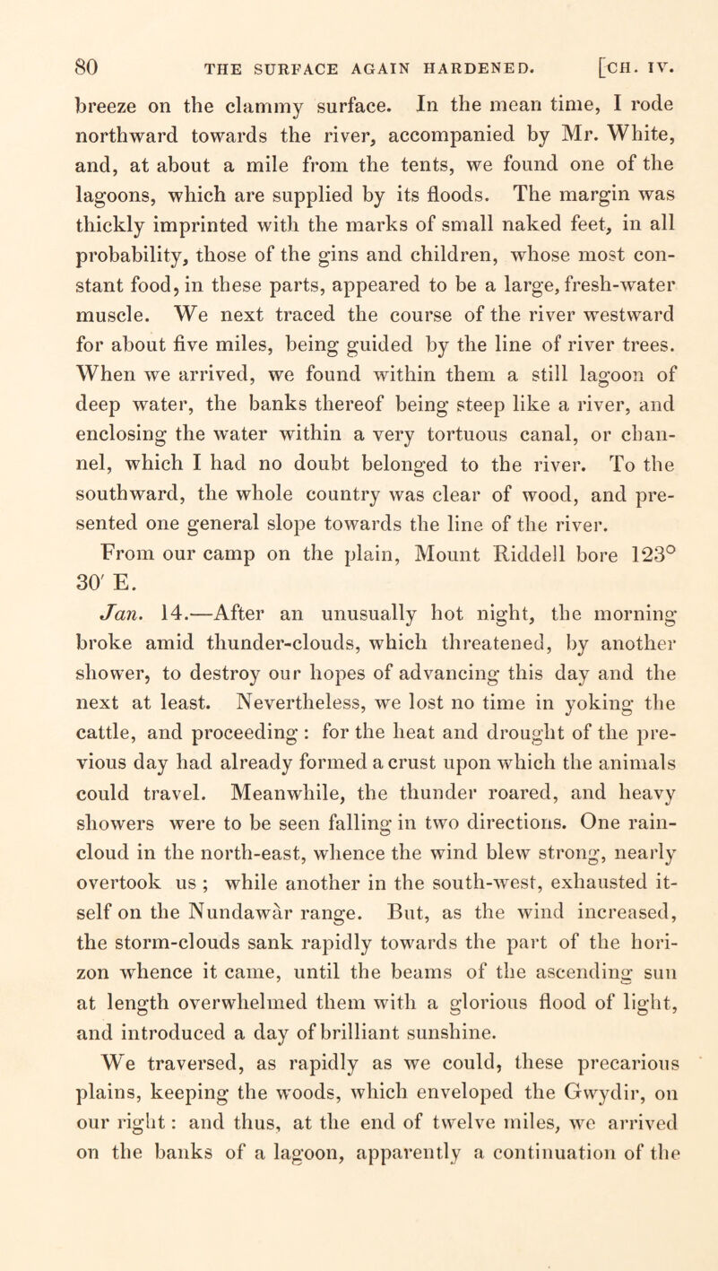 breeze on the clammy surface. In the mean time, I rode northward towards the river, accompanied by Mr. White, and, at about a mile from the tents, we found one of the lagoons, which are supplied by its floods. The margin was thickly imprinted with the marks of small naked feet, in all probability, those of the gins and children, whose most con¬ stant food, in these parts, appeared to be a large, fresh-water muscle. We next traced the course of the river westward for about flve miles, being guided by the line of river trees. When we arrived, we found within them a still lagoon of deep water, the banks thereof being steep like a river, and enclosing the water within a very tortuous canal, or chan¬ nel, which I had no doubt belonged to the river. To the southward, the whole country was clear of wood, and pre¬ sented one general slope towards the line of the river. From our camp on the plain. Mount Riddell bore 123*^ 30' E. Jan. 14.—After an unusually hot night, the morning broke amid thunder-clouds, which threatened, by another shower, to destroy our hopes of advancing this day and the next at least. Nevertheless, we lost no time in yoking the cattle, and proceeding : for the heat and drought of the pre¬ vious day had already formed a crust upon which the animals could travel. Meanwhile, the thunder roared, and heavy showers were to be seen falling in two directions. One rain- cloud in the north-east, whence the wind blew strong, nearly overtook us ; while another in the south-west, exhausted it¬ self on the Nundawar range. But, as the wind increased, the storm-clouds sank rapidly towards the part of the hori¬ zon whence it came, until the beams of the ascendins: sun at length overwhelmed them with a glorious flood of light, and introduced a day of brilliant sunshine. We traversed, as rapidly as we could, these precarious plains, keeping the woods, which enveloped the Gwydir, on our right: and thus, at the end of twelve miles, we arrived on the banks of a lagoon, apparently a continuation of the